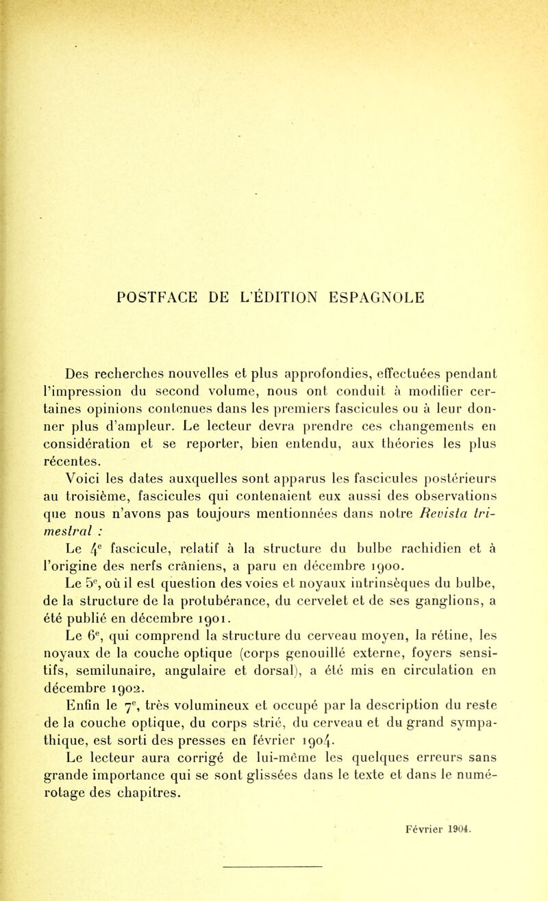 Des recherches nouvelles et plus approfondies, effectuees pendant l'impression du second volume, nous ont conduit a modifier cer- taines opinions contenues dans les premiers fascicules ou a leur don- ner plus d'ampleur. Le lecteur devra prendre ces changements en consideration et se reporter, bien entendu, aux theories les plus recentes. Voici les dates auxquelles sont apparus les fascicules posterieurs au troisieme, fascicules qui contenaient eux aussi des observations que nous n'avons pas toujours mentionnees dans notre Revista tri- mestral : Le 4e fascicule, relatif a la structure du bulbe rachidien et a l'origine des nerfs craniens, a paru en decembre 1900. Le 5°, ouil est question desvoies et noyaux intrinseques du bulbe, de la structure de la protuberance, du cervelet et de ses ganglions, a ete publie en decembre 1901. Le 6e, qui comprend la structure du cerveau moyen, la retine, les noyaux de la couche optique (corps genouille externe, foyers sensi- tifs, semilunaire, angulaire et dorsal), a etc mis en circulation en decembre 1902. Enfin le 7% tres volumineux et occupe par la description du reste de la couche optique, du corps strie, du cerveau et du grand sympa- thique, est sorti des presses en fevrier 1904. Le lecteur aura corrige de lui-meme les quelques erreurs sans grande importance qui se sont gliss^es dans le texte et dans le nume- rotage des chapitres. Fevrier 1904.