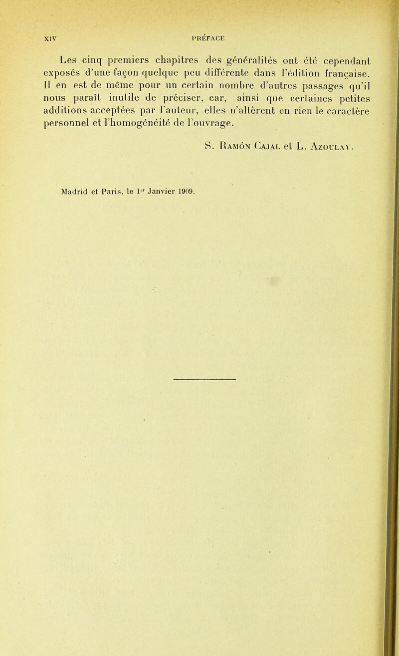 Les cinq premiers chapitres des generalites ont ete cependant exposes d'une fagon quelque peu differente dans l'edition franchise. II en est de meme pour un certain nombre d'autres passages qu'il nous parait inutile de pr6ciser, car, ainsi que certaines petites additions acceptees par Tauteur, elles n'alterent en rien le caractere personnel et l'homogeneite de l'ouvrage. S. Ramon Cajal et L. Azoulav. Madrid et Paris, le 1 Janvier 1909.