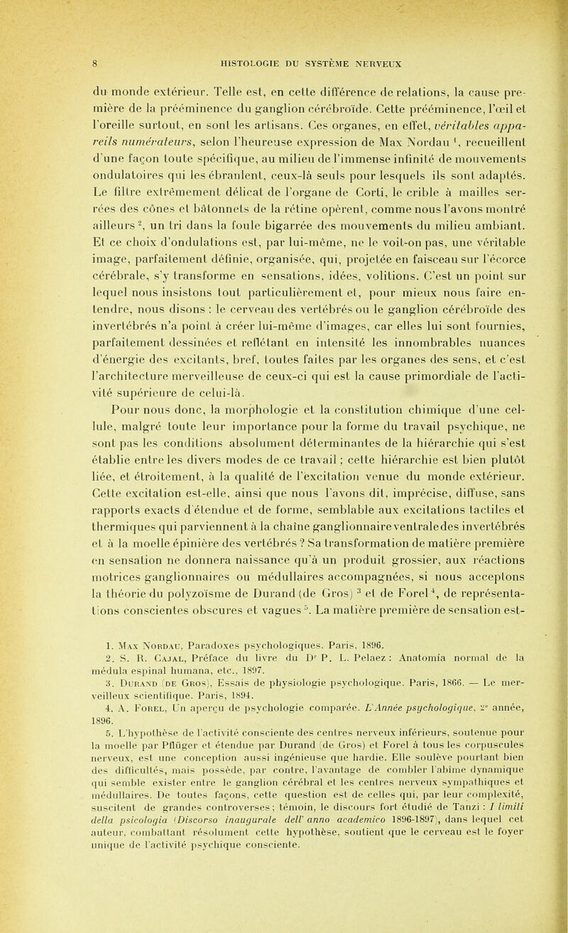 du monde exterieur. Telle est, en celte difference de relations, la cause pre- miere de la preeminence du ganglion cerebro'ide. Cette preeminence, l'ceil et l'oreille surtout, en sont les artisans. Ces organes, en effet, veritables appa- reils nutne'rateurs, selon l'heureuse expression de Max Nordau ', recueillent d'une faQon toute specifique, au milieu de l'immense infinite de mouvements ondulatoires qui les ebranlent, ceux-la seuls pour lesquels ils sont adaptes. Le filtre extremement delicat de l'organe de Corti, le crible a mailles ser- ies des cones et batonnets de la retine operent, comme nous l'avons montr6 ailleurs2, un tri dans la foule bigarree des mouvements du milieu ambiant. Et ce choix d'ondulations est, par lui-meme, ne le voit-on pas, une veritable image, parfaitement definie, organisee, qui, projet^e en faisceau sur l'ecorce cerebrale, s'y transforme en sensations, idees, volitions. C'est un point sur lequel nous insistons tout particulierement et, pour mieux nous faire en- tendre, nous disons : le cerveau des vertebres ou le ganglion cerebro'ide des invert^bres n'a point a creer lui-meme d'images, car elles lui sont fournies, parfaitement dessinees et refletant en intensity les innombrables nuances d'energie des excitants, bref, toutes failes par les organes des sens, et c'est l'architecture merveilleuse de ceux-ci qui est la cause primordiale de l'acti- vite superieure de celui-la. Pour nous done, la morphologie et la constitution chimique d'une cel- lule, malgre toute leur importance pour la forme du travail psychique, ne sont pas les conditions absolument determinantes de la hierarchie qui s'est etablie entreles clivers modes de ce travail; cette hierarchie est bien plutot li6e, et eTroitement, a la qualite de l'excitation venue du monde exterieur. Cette excitation est-elle, ainsi que nous l'avons dit, imprecise, diffuse, sans rapports exacts d'etendue et de forme, semblable aux excitations tactiles et thermiques qui parviennent a la chaine ganglionnaireventraledes invertebres et a la moelle epiniere des vert6br6s ? Sa transformation de matiere premiere en sensation ne donnera naissance qu'a un produit grossier, aux reactions motrices ganglionnaires ou medullaires accompagnees, si nous acceptons la theorie du polyzo'isme de Durand (de Gros) 3 el de Forel4, de representa- tions conscientes obscures et vagues5. La matiere premiere de sensation est- 1. Max Nordau, Paradoxes psychologiques. Paris, 1896. 2. S. R. Cajal, Preface du livre du Dr P. L. Pelaez : Anatomi'a normal de la medula espinal humana, etc., 1897. 3. Durand (de Gros), Essais de physiologie psychologique. Paris, 1866. — Le raer- veilleux scientifique. Paris, 1894. 4. A. Forel, Un apercu de psychologie comparee. L'Annee psychologique, ^ annee, 1896. 5. L'hypothese de l'activite consciente des centres nerveux inferieurs, soutenue pour la moelle par Pfluger et etendue par Durand (de Gros) et Forel a tous les corpuscules nerveux, est une conception aussi ingenieuse que hardie. Elle souleve pourtant bien des difflcultes, mais possede, par contre, l'avantage de combler l'abime dynamique qui semble exister entre le ganglion cerebral et les centres nerveux sympathiques et medullaires. De toutes fagons, cette question est de celles qui, par leur complexite, suscitent de grandes controverses; temoin, le discours fort etudie de Tanzi : / limiti delta psicologia (Discorso inaugurate dell' anno academico 1896-1897), dans lequel cet auteur, combattant resolument cette hypothese, soutient que le cerveau est le foyer unique de l'activite psychique consciente.