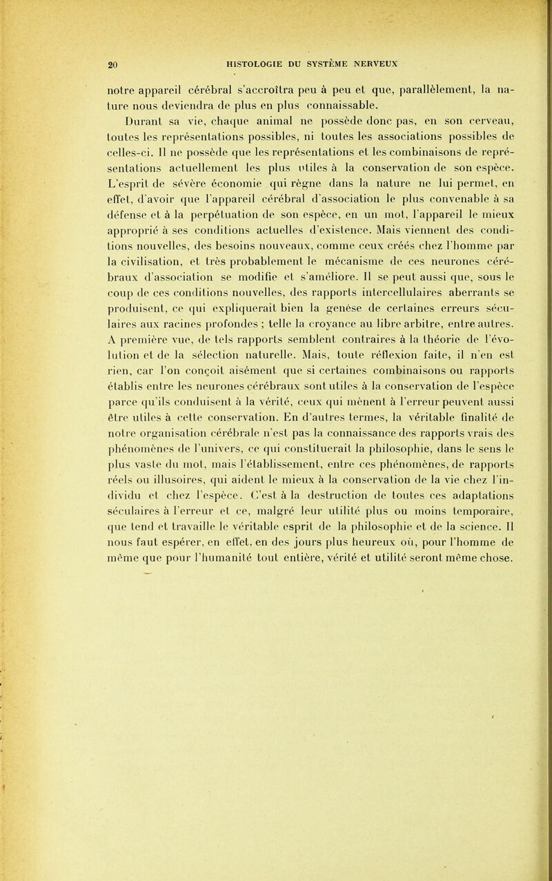 notre appareil cer6bral s'accroitra peu a peu et que, parallelement, la na- ture nous deviendra de plus en plus connaissable. Durant sa vie, chaque animal ne possede done pas, en son cerveau, toutes les representations possibles, ni toutes les associations possibles de celles-ci. II ne possede que les representations et les combinaisons de repre- sentations actuellement les plus utiles a la conservation de son espece. L'esprit de s6vere economic qui regne dans la nature ne lui permet, en effet, d'avoir que l'appareil cerebral d'association le plus convenable a sa defense et a la perpetuation de son espece, en un mot, l'appareil le mieux appropri^ a ses conditions actuelles d'existence. Mais viennent des condi- tions nouvelles, des besoins nouveaux, comme ceux crees chez l'homme par la civilisation, et tres probablement le mecanisme de ces neurones cer6- braux d'association se modifie et s'ameliore. II se peut aussi que, sous le coup de ces conditions nouvelles, des rapports intercellulaires aberrants se produisent, ce qui expliquerait bien la genese de certaines erreurs secu- laires aux racines profondes ; telle la croyance au libre arbitre, entre autres. A premiere vue, de tels rapports semblent contraires a la th6orie de revo- lution et de la selection naturelle. Mais, toute reflexion faite, il n'en est rien, car Ton conceit aisement que si certaines combinaisons ou rapports etablis entre les neurones cerebraux sont utiles a la conservation de l'espece parce qu'ils conduisent a la verite, ceux qui menent a l'erreur peuvent aussi 6tre utiles a cette conservation. En d'autres termes, la veritable finable de notre organisation cer^brale n'est pas la connaissance des rapports vrais des phenomenes de l'univers, ce qui constituerait la philosophic, dans le sens le plus vaste du mot, mais l'elablissement, entre ces phenomenes, de rapports reels ou illusoires, qui aident le mieux a la conservation de la vie chez l'in- dividu et chez l'espece. C'est a la destruction de toutes ces adaptations seculaires a l'erreur et ce, malgr6 leur utilite plus ou moins temporaire, que tend et travaille le veritable esprit de la philosophic et de la science. II nous faut esperer, en effet, en des jours plus heureux oil, pour l'homme de meme que pour rhumanite tout entiere, verite et utilite seront meme chose.