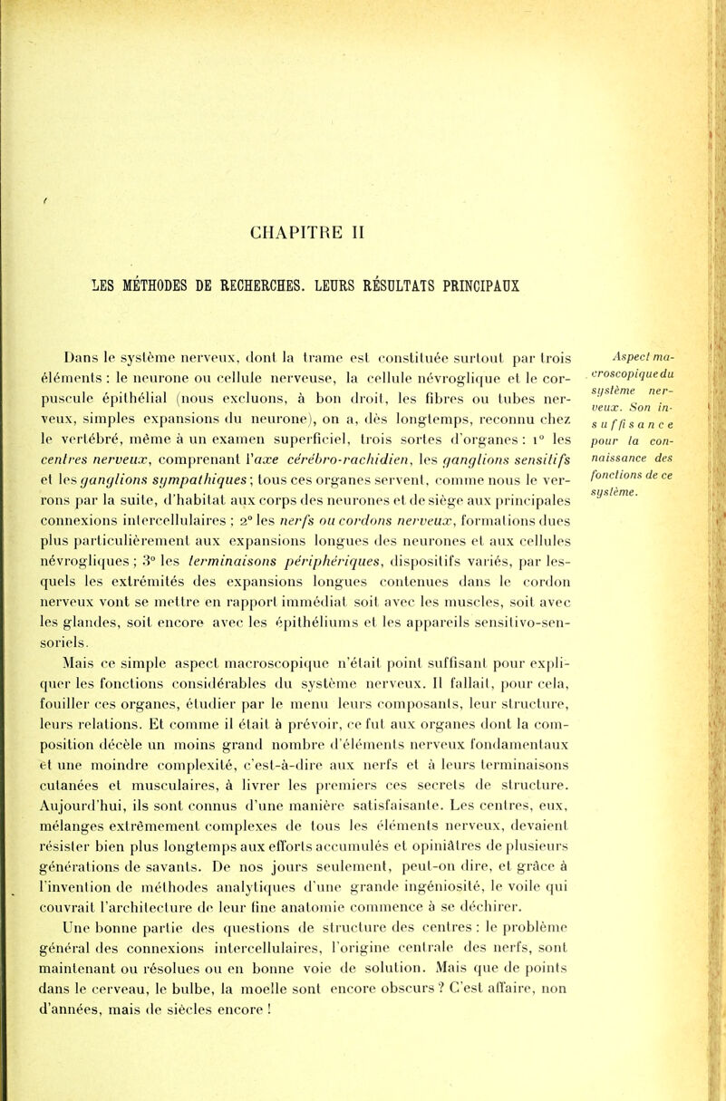 f CHAPITRE II LES METHODES DE RECHERCHES. LEURS RESULTATS PRINCIPADX Dans le systeme nerveux, dont la trame esl constitute surtout par trois elements : le neurone on cellule nerveuse, la cellule nevroglique et le cor- puscule epithelial (nous excluons, a bon droit, les fibres ou lubes ner- veux, simples expansions <lu neurone), on a, des longtemps, reconnu chez le vertebre, meme a un examen superficiel, trois sortes d'organes : i° les centres nerveux, comprenant Yaxe ce're'bro-rachidien, les ganglions sensitifs et les ganglions sgmpathiques; tous ces organes servent, comme nous le ver- rons par la suite, d'habitat aux corps des neurones et de siege aux prineipales connexions inlercellulaires ; 2° les nerfs ou cordons nerveux, formations dues plus particulierement aux expansions longues des neurones et aux cellules nevrogliques; 3° les terminaisons peripheriques, dispositifs varies, par les- quels les extremites des expansions longues contenues dans le cordon nerveux vont se mettre en rapport immediat soit avec les muscles, soit avec les glandes, soit encore avec les epitheliums et les appareils sensifivo-sen- soriels. Mais ce simple aspect macroscopique n'etait point suffisant pour expli- quer les fonctions considerables du systeme nerveux. II fallait, pour cela, fouiller ces organes, etudier par le menu leurs composants, leur structure, leurs relations. Et comme il etait a prevoir, ce fid aux organes dont la com- position decele un moins grand nombre d'elements nerveux fondamentaux et une moindre complexite, c'est-a-dire aux nerfs et a leurs terminaisons cutanees et musculaires, a livrer les premiers ces secrets de structure. Aujourd'hui, ils sont connus d'une maniere satisfaisante. Les centres, eux, melanges extr^mement complexes de tous les elements nerveux, devaient resister bien plus longtemps aux efforts accumules et opiniatres deplusieurs generations de savants. De nos jours seulement, peut-on dire, et grace a l'invention de methodes analytiques d'une grande ingeniosite, le voile qui couvrait rarchitecture de leur fine anatomie commence a se dechirer. Une bonne partie des questions de structure des centres : le probleme general des connexions intercellulaires, l'origine centrale des nerfs, sont maintenant ou resolues ou en bonne voie de solution. Mais que de points dans le cerveau, le bulbe, la moelle sont encore obscurs ? C'est affaire, non d'annees, mais de siecles encore ! Aspect ma- croscopique du systeme ner- veux. Son in- suffisance pour la con- naissance des fonctions de ce systeme.