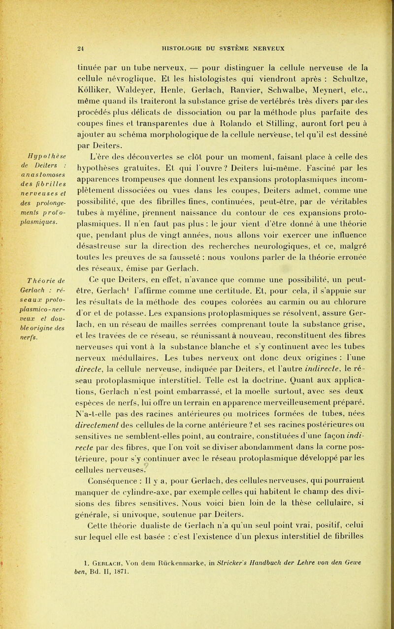 H y pothese de Deilers anastomoses des fibrilles nerveuses et des prolonge- ments prot'o- plasmiques. Thiorie de Gerlach : re- sea ux proto- plasmico-ner- veux el dou- ble origine des nerfs. tinu^e par un tube nerveux, — pour distinguer la cellule nerveuse de la cellule nevroglique. Et les hislologistes qui viendront apres : Schultze, Kolliker, Waldeyer, Henle, Gerlach, Ranvier, Schwalbe, Meynert, etc., mtoe quand ils traiteront la substance grise de vertebres tres divers par des procedes plus delicats de dissociation ou par la methode plus parfaite des coupes fines et transparentes due a Rolando et Stilling, auront fort peu a ajouter au schema morphologique de la cellule nerveuse, tel qu'il est dessine par Deiters. L'ere des d^couvertes se clot pour un moment, faisant place a celle des hypotheses gratuites. Et qui l ouvre ? Deilers lui-rnGrne. Fascine par les apparences trompeuses que donnent les expansions protoplasmiques incom- pletement dissociees ou vues dans les coupes, Deiters admet, comme une possibilite, que des fibrilles fines, continuees, peut-6tre, par de veritables tubes a myeline, p'rennent naissance du contour de ces expansions proto- plasmiques. II n'en faut pas plus : le jour vient d'etre donne a une theorie que, pendant plus de vingt annees, nous allons voir exercer une influence desaslreuse sur la direction des recherches neurologiques, et ce, malgr6 toutes les preuves de sa faussete : nous voulons parler de la theorie erronee des reseaux, emise par Gerlach. Ce que Deiters, en effet, n'avance que comme une possibilite, un peut- 6tre, Gerlach1 raffirme comme une certitude. Et, pour cela, il s'appuie sur les resultats de la methode des coupes colorees au carmin ou au chlorure d or et de potasse. Les expansions protoplasmiques se resolvent, assure Ger- lach, en un reseau de mailles serrees comprenant toute la substance grise, et les travees de ce reseau, se reunissant a nouveau, reconstituent des fibres nerveuses qui vont a la substance blanche et s'y continuent avec les tubes nerveux medullaires. Les tubes nerveux ont done deux origines : l'une directe, la cellule nerveuse, indiqu^e par Deiters, et l'autre indirecle, le re- seau protoplasmique interstitiel. Telle est la doctrine. Quant aux applica- tions, Gerlach n'est point embarrasse, et la moelle surtout, avec ses deux especes de nerfs, lui ofi're un terrain en apparence merveilleusement prepare. N'a-t-elle pas des racines anterieures ou molrices form^es de tubes, nees directemenl des cellules de la corne anterieure ? et ses racines posterieures ou sensitives ne semblent-elles point, au contraire, constituees d'une fagon indi- recle par des fibres, que Ton voit se diviser abondamment dans la corne pos- terieure, pour s'y continuer avec le reseau protoplasmique d6veloppe par les o cellules nerveuses. Consequence : II y a, pour Gerlach, des cellules nerveuses, qui pourraient manquer de cylindre-axe, par exemple cedes qui habitent le champ des divi- sions des fibres sensitives. Nous voici bien loin de la these cellulaire, si gene>ale, si univoque, soutenue par Deiters. Cette theorie dualiste de Gerlach n'a qu'un seul point vrai, positif, celui sur lequel elle est basee : e'est l'existence d un plexus interstitiel de fibrilles 1. Gerlach, Von dem Riickenmarke, in Strieker's Handbuch der Lehre von den Gewe ben, Bd. II, 1871.