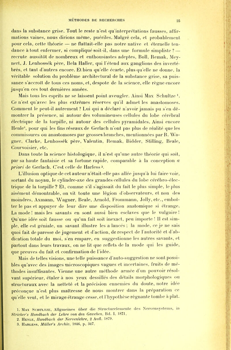 2fi dans la substance grise. Tout le reste n'est qu'interpretations fausses, affir- mations vaines, nous dirions memo, pueriles. Malgre cela, et probableinent pour cela, cette theorie — ne flattait-elle pas noire native et eternelle ten- dance a tout enfermer, si complique soit-il, dans une formule simpliste ? — recrute aussildt de nombreux et enthousiastes adeptes, Boll, Remak, Mey- nert, J. Lenhossek pere, Bcla Haller, qui l'etend aux ganglions des inverte- bres, et taut d'autres encore. Etbien qu'elle ecarte, plus qu elle ne donnc, la veritable solution du probleme architeclural de la substance grise, sa puis- sance s'accrott de tous ces noms, et, despote de la science, elle regne encore jusqu'en ces tout dernieres annees. Mais tous les esprits ne se laissent point aveugler. Ainsi Max Schultze '. Ce n est qu'avec les plus extremes reserves qu'il admet les anastomoses. Comment le peut-il autrement ? Lui qui a declare n'avoir jamais pu s en de- montrer la presence, ni autour des volumineuses cellules du lobe cerebral electrique de la torpille, ni autour des cellules pyramidales. Ainsi encore Henle2, pour qui les fins reseaux de Gerlach n'ont pas plus de realite que les commissures ou anastomoses par grosses branches, mentionnees par R. Wa- gner, Clarke, Lenhossek pere, Valentin, Remak, Bidder, Stilling, Beale, Courvoisier, etc. Dans toute la science histologique, il n'est qu'une autre theorie qui soil, par sa haute fantaisie et sa fortune rapide, comparable a la conception a priori de Gerlach. C'est celle de Harless3. L'illusion oplique de cet auteur n'etait-elle pas allee jusqu'a lui faire voir, sortant du noyau, le cylindre-axe des grandes cellules du lobe cerebro-elec- trique de la torpille? Et, corarae s'il s'agissait du fait le plus simple, le plus aisement demontrable, on vit toute une legion d'observateurs, et non des moindres, Axmann, Wagner, Beale, Arnold, Frommann, Jolly, etc., emboi- ter le pas et appuyer de leur dire une disposition anatomique si etrange. La mode! mais les savants en sont aussi bien esclaves que le vulgaire ! Qu'une idee soit fausse ou qu'un fail soit inexact, peu importe ! II est sim- ple, elle est geniale, un savant illustre les a lances ; la mode, ce je ne sais quoi fait de paresse de jugement et d'action, de respect de 1'aulorite et d'ab- dication tofale du moi, s'en empare, en suggestionne les aulres savants, et partout dans leurs travaux, on ne lit que reflets de la mode qui les guide, que preuves du fait et confirmation de l'idee. Mais de telles visions, une telle puissance d'auto-suggestion ne sont possi- bles qu'avec des images microscopiques vagues et incertaines, fruits de me- thodes insuffisantes. Vienne une autre methode armee d un pouvoir resol- vant sup6rieur, etaler a nos yeux dessilles des details morphologiques ou strucluraux avec la netlete et la precision ennemies du doute, notre idee precongue n'est plus maitresse de nous montrer dans la preparation ce qu'elle veul, et le mirage etrange cesse, et l'hypothese regnante tombe i\ plat. 1. Max Schultze, Allgmeines iiber die Structurelemente des Nervensystenis, in Strieker's Handbuch der Lehre von den Geweben, Bd. I, 1871. 2. Henle, Handbuch der Nervenlehre, 2 Aufl. 1879.