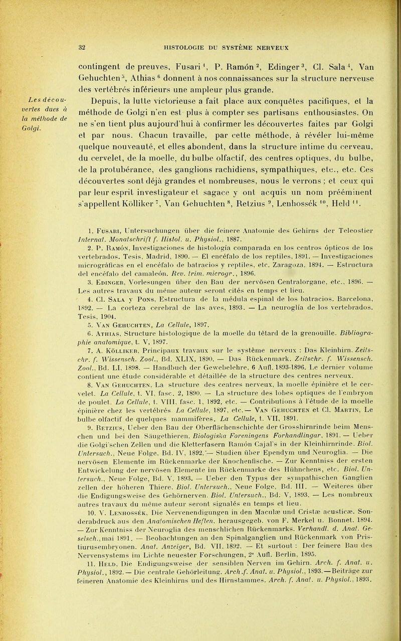 contingent de preuves, Fusari1, P.Ramon2, Edinger3, CI. Sala \ Van Gehuchten:i, Athias 6 donnent a nos connaissances sur la structure nerveuse des vertebres inferieurs une ampleur plus grande. Lesdecou- Depuis, la lutte victorieuse a fait place aux conquetes pacifiques, el la vertes dues a niethode de Golgi n'en est plus a compter ses partisans enthousiastes. On . ne s'en tient plus aujourd'hui a confirmer les d^couvertes faites par Golgi et par nous. Chacun travaille, par cette methode, a reveler lui-meime quelque nouveaute, et elles abondent, dans la structure intime du cerveau, du cervelet, de la moelle, dubulbe olfactif, des centres optiques, du bulbe, de la protuberance, des ganglions rachidiens, sympathiques, etc., etc. Ces decouvertes sontdeja grandes et nombreuses, nous le verrons; et ceux qui par leur esprit investigateur et sagace y ont acquis un nom preeminent s'appellent Kolliker 7, Van Gehucbten 8, Retzius 9, Lenhossek ,0, Held 1. Fusari, Untersuchungen iiber die feinere Anatomie des Gehirns der Teleostier Internal. Monatschrift f. Histol. u. Physiol.. 1887. 2. P. Ramon, Investigaciones de histologi'a comparada en los centros opticos de los vertebrados. Tesis, Madrid, 1890. — El encefalo de los reptiles, 1891. — Investigaciones micrograficas en el encefalo de batracios y reptiles, etc. Zaragoza, 1894. — Estructura del encefalo del camaleon. Rev. trim, microgr., 1896. 3. Edinger, Vorlesungen iiber den Bau der nervosen Centralorgane, etc., 189G. — Les autres travaux du meme auteur seront cites en temps et lieu. 4. CI. Sala y Pons, Estructura de la medula espinal de los batracios. Barcelona, 1892. — La corteza cerebral de las aves, 1893. — La neuroglia de los vertebrados. Tesis, 1904. 5. Van Gehuchten, La Cellule, 1897. 6. Athias, Structure histologique de la moelle du tetard de la grenouille. Bibliogra- phie anatomique, t. V, 1897. 7. A. KOlliker, Principaux travaux sur le systeme nerveux : Das Kleinbirn. Zeits- chr. f. Wissensch. Zool., Bd. XLIX, 1890. — Das Ruckenmark. Zeitschr. f. Wissensch. Zool., Bd. LI, 1898. — Handbuch der Gewebelehre, 6 Aufl. 1893-1896. Le dernier volume contient une etude considerable et detaillee de la structure des centres nerveux. 8. Van Gehuchten, La structure des centres nerveux, la moelle epiniere et le cer- velet. La Cellule, t. VI, fasc. 2, 1890. — La structure des lobes optiques de l'embryon de poulet. La Cellule, t, VIII, fasc. 1, 1892, etc. — Contributions a l'etude de la moelle epiniere chez les vertebres. La Cellule, 1897, etc.— Van Gehuchten et CI. Martin, Le bulbe olfactif de quelques mammiferes. La Cellule, t. VII, 1891. 9. Retzius, Ueber den Bau der Oberflachcnschichte der Grosshirnrinde beim Mens- chen und bei den Saugethieren. Biologiska Foreningens Forhandlingar, 1891. — Ueber die Golgi'schen Zellen und die Kletterfasern Ramon Cajal's in der Kleinhirnrinde. Biol. Unlersuch., Neue Folge, Bd. IV, 1892.'— Studien iiber Ependym und Neuroglia. — Die nervosen Elemente im Riickenmarke der Knochenfische. — Zur Kenntniss der ersten Entwickelung der nervosen Elemente im Ruckenmarke des Huhnchens, etc. Biol. Un- lersuch., Neue Folge, Bd. V, 1893. — Ueber den Typus der sympathischen Ganglien zellen der hoheren Thiere. Biol. Untersuch., Neue Folge, Bd. III. — Weiteres iiber die Endigungsweise des Gehornerven. Biol. Untersuch., Bd. V, 1893. — Les nombreux autres travaux du meme auteur seront signales en temps et lieu. 10. V. Lenhossek, Die Nervenendigungen in den Macula? und Cristae acusticfe. Son- derabdruck aus den Anafomischen Heften. herausgegeb. von F. Merkel u. Bonnet. 1894. — Zur Kenntniss der Neuroglia des rnenschlichen Ruckenmarks. Verhandl. d. Anal. Ge- selsch.,mai 1891. — Beobachtungen an den Spinalganglien und Ruckenmark von Pris- tiurusembryonen. Anal. Anzeiger, Bd. VII. 1892. — Et surtout : Der feinere Bau des Nervensystems im Lichte neuester Forschungen, 2 Aufl. Berlin, 1895. 11. Held, Die Endigungsweise der sensiblen Nerven im Gehirn. Arch. f. Anal. u. Physiol., 1892. — Die centrale Gehorleitung. Arch.f. Anal. u. Physiol., 1893. —Beitrtige zur feineren Anatomie des Kleinbirns und des Hirnstammes. Arch. /'. Anat. u. Physiol., 1893.