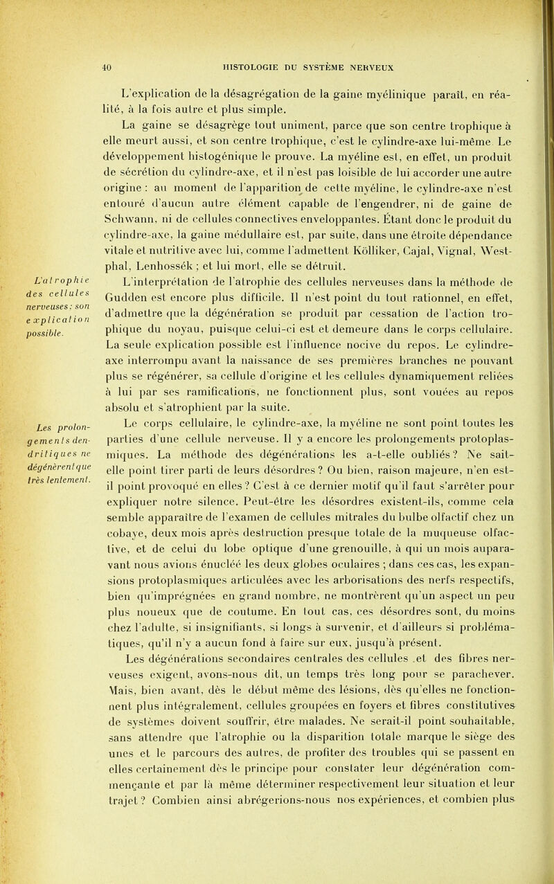 La t rophie des cellules nerveuses: son e xplical ion possible. Les prolon- gemenls den- dritiques ne deginirentque Ires lentemenl. L'explieation de la desagregation de la gaine myelinique parail, en rea- lity, a la fois autre et plus simple. La gaine se desagrege tout uniment, parce que son centre trophique a elle meurt aussi, et son centre trophique, c'est le cylindre-axe lui-mgme. Le developpement histogenique le prouve. La myeline est, en effet, un produit de secretion du cylindre-axe, et il n'est pas loisible de lui accorder une autre origine : an moment de l'apparition de cette myeline, le cylindre-axe n'est entoure d'aucun autre element capable de l'engendrer, ni de gaine de Schwann, ni de cellules connectives enveloppantes. Etant done le produit du cylindre-axe, la gaine medullaire est, par suite, dans une etroite dependance vitale et nutritive avec lui, comme l'admettent Kolliker, Cajal, Vignal, West- phal, Lenhossek ; et lui mort, elle se detruit. L'interprelation de l'atrophie des cellules nerveuses dans la methode de Gudden est encore plus difficile. II n'est point du tout rationnel, en effet, d'admettre que la degeneration se produit par cessation de Taction tro- phique du noyau, puisque celui-ci est et demeure dans le corps cellulaire. La seule explication possible est l'influence nocive du repos. Le cylindre- axe interrompu avant la naissance de ses premieres branches ne pouvant plus se regenerer, sa cellule d'origine et les cellules dynamiquement reliees a lui par ses ramifications, ne fonctionnent plus, sont vou^es au repos absolu et s'atrophient par la suite. Le corps cellulaire, le cylindre-axe, la myeline ne sont point toutes les parties d'une cellule nerveuse. II y a encore les prolongements protoplas- miques. La methode des degenerations les a-t-elle oubli^s? Ne sait- elle point tirer parti de leurs d^sordres ? Ou bien, raison majeure, n'en est- il point provoque en elles? C'est a ce dernier motif qu'il faut s'arreler pour expliquer notre silence. Peut-etre les desordres existent-ils, comme cela semble apparaitrede l'examen de cellules mitrales dubulbeolfac.tif chez un cobaye, deux mois apres destruction presque totale de la muqueuse olfac- tive, et de celui du lobe optique d'une grenouille, a qui un mois aupara- vant nous avions enuclee^ les deux globes oculaires ; dans ces cas, les expan- sions protoplasmiques articulees avec les arborisations des nerfs respectifs, bien qu'impregnees en grand nombre, ne montrerent qu'un aspect un peu plus noueux que de coutume. En lout cas, ces desordres sont, du moins chez l'adulte, si insignifiants, si longs a survenir, et d'ailleurs si problema- tiques, qu'il n'y a aucun fond a faire sur eux, jusqu'a present. Les degenerations secondaires centrales des cellules .et des fibres ner- veuses exigent, avons-nous dit, un temps tres long pour se parachever. Mais, bien avant, des le debut mSme des lesions, des qu'elles ne fonction- nent plus integralement, cellules groupees en foyers et fibres constitutives de systemes doivent souft'rir, etre malades. Ne serait-il point souhaitabler sans attendre que l'atrophie ou la disparition totale marque le siege des unes et le parcours des autres, de profiter des troubles qui se passent en elles certainement des le principe pour constater leur degeneration cora- menQante et par la mfime determiner respectivement leur situation et leur trajet ? Combien ainsi abregerions-nous nos experiences, et combien plus