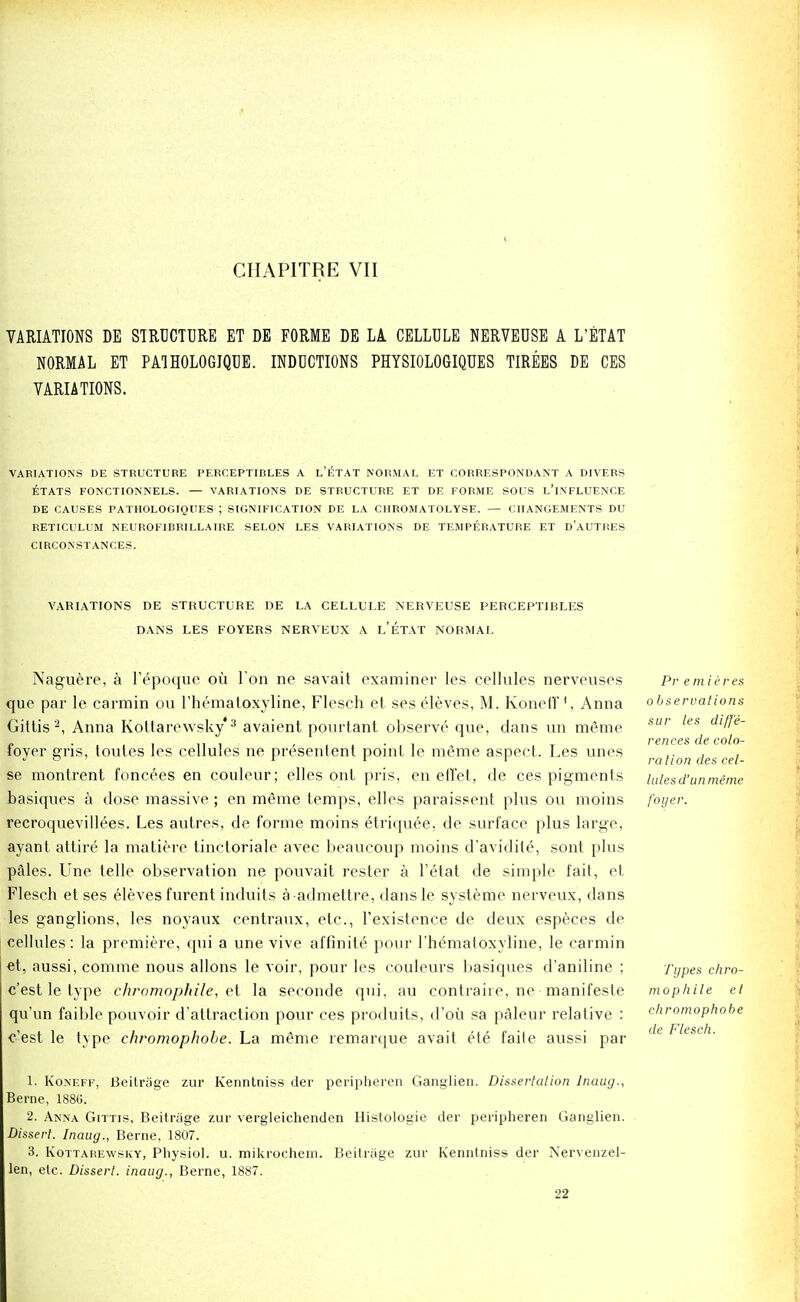 CHAPITRE VII VARIATIONS DE STRUCTURE ET DE FORME DE LA CELLULE NERVEUSE A L'ETAT NORMAL ET PATHOLOGIQUE. INDUCTIONS PHYSIOLOGIQUES TIREES DE CES VARIATIONS. VARIATIONS DE STRUCTURE PERCEPT IDLES A L'ETAT NORMAL ET CORRESPONDANT A DIVERS ETATS FONCTIONNELS. — VARIATIONS DE STRUCTURE ET DE FORME SOUS L'lNFLUENCE DE CAUSES PATHOLOGIQUES ; SIGNIFICATION DE LA CIIROMATOLYSE. — CHANGEMENTS DU RETICULUM NEUROFIBRILLAIRE SELON LES VARIATIONS DE TEMPERATURE ET D'AUTRES CIRCONSTANCES. VARIATIONS DE STRUCTURE DE LA CELLULE NERVEUSE PERCEPT1BLES DANS LES FOYERS NERVEUX A L'ETAT NORMAL Naguere, a l'epoque ou Ton ne savait examiner les cellules nerveuses que par le carmin on l'hematoxyline, Flesch et ses eleves, M. Koneff', Anna Giltis2, Anna Koltarewsky'3 avaient pourtant observe que, dans un meme foyer gris, toutes les cellules ne presenlent point le m£me aspect. Les unes se montrent foncees en couleur; elles ont pris, en effet, de ces pigments basiques a dose massive; en meme temps, elles paraissent plus ou moins recroquevillees. Les autres, de forme moins etriquee, de surface plus large, ayant attire la matiere tinctoriale avec beaucoup moins d'avidil6, sont plus pales. Une telle observation ne pouvait rester a l'etat de simple fait, ef Flesch et ses eleves furent induits aadmettre, dansle systeme nerveux, dans les ganglions, les noyaux centraux, etc., l'existence de deux especes de cellules: la premiere, qui a une vive affinity pour rhematoxyline, le carmin et, aussi,comme nous allons le voir, pour les couleurs basiques d'aniline ; c'est le type chromophile, et la seconde qui, au contraile, ne manifesle qu'un faible pouvoir d'attraction pour ces produits, d'oti sa paleur relative : c'est le type chromophobe. La meme remarque avait ete faile aussi par Pr emieres observations sur les diffe- rences de colo- ration des cel- lule so un meme foyer. Types chro- mophile et chromophobe de Flesch. 1. Koneff, LSeitriige zur Kenntniss der peripheren Ganglien. Dissertation Inaug., Berne, 1886. 2. Anna Gittis, Beitrage zur vergleichenden Histologie der peripheren Ganglien. Dissert. Inaug., Berne, 1807. 3. Kottarewsky, Physiol, u. mikrochern. Beitriige zur Kenntniss der Nervenzel- len, etc. Dissert, inaug., Berne, 1887. 22