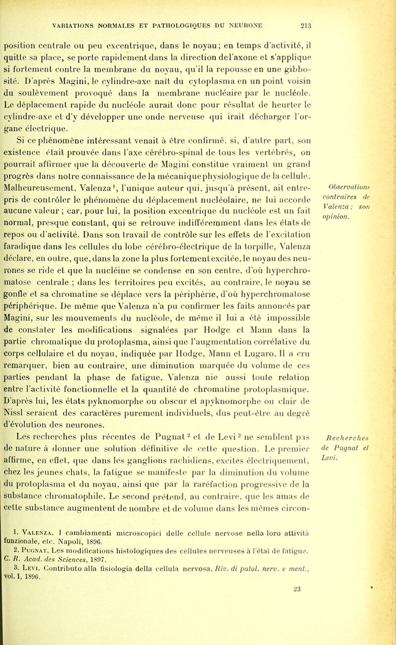 position centrale ou peu excentrique, dans le noyau; en temps d'activite, il quitle sa place, se porle rapidement dans la direction deTaxone et s'applique si fortement contre la membrane du noyau, qu'il la repousse en une gibbo- site. D'apres Magini, le cylindre-axe nait du cytoplasma en un point voisin du soulevement provoqu6 dans la membrane nucleaire par le nucleole. Le deplacement rapide du nucleole aurait done pour resultat de heurter le cylindrc-axe et d'y developper une onde nerveuse qui irait d6charger l'or- gane electrique. Si ce phenomene interessant venait a etre confirme. si, d'alitre part, son existence etait prouvee dans l'axe cerebro-spinal de tous les vertebres, on pourrait affirmer que la decouverte de Magini constitue vraiment un grand progres dans notre connaissance de la mecaniquephysiologique de la cellule. Malheureusement, Valenza1, l'unique auteur qui, jusqu'a present, ait enlre- pris de conlroler le phenomene du deplacement nucleolaire, ne lui accorde aucune valeur; car, pour lui, la position excentrique du nucleole est un fait normal, presque constant, qui se retrouve indifferemment dans les etatsde repos ou d'activite. Dans son travail de contrdle sur les elTets de rexcitation faradique dans les cellules du lobe cerebro-electrique de la torpille, Valenza declare, en outre, que, dans la zone la plus fortement excitee, le noyau des neu- rones se ride et que la nucleine se condense en son centre, d'ou hyperchro- malose centrale ; dans les territoires peu excites, au contraire, le noyau se gonfle et sa chromatine se deplace vers la peripheric, d'ou hyperchromalose periph6rique. De meme que Valenza n'a pu confirmer les faits annonces par Magini, sur les mouvements du nucleole, de meme il lui a ete impossible de constater les modifications signalees par Hodge et Mann dans la partie chromatique du protoplasma, ainsi que l'augmentation correlative du corps cellulaire et du noyau, indiquee par Hodge, Mann et Lugaro. II a cru remarquer, bien au contraire, une diminution marquee du volume de ces parties pendant la phase de fatigue. Valenza nie aussi toule relation entre 1'aclivite fonctionnelle et la quanlite de chromatine protoplasmique. D'apres lui, les etats pyknomorphe ou obscur et apyknomorphe ou clair de Nissl seraient des caracteres purement individuels, dus peut-etre au degre d'evolulion des neurones. Les recherches plus recentes de Pugnat '2 et de Levi3 ne semblent pas de nature a donner une solution definitive de cette question. Le premier affirme, en effet, que dans les ganglions rachidiens, excites electriquement, chez les jeunes chats, la fatigue se manifesle par la diminution du volume du protoplasma et du noyau, ainsi que par la rarefaction progressive de la substance chromatophile. Le second pretend, au contraire, que les amas de cette substance augmentent de nombre et de volume dans les memes circon- Observationx confraires de Valenza: son opinion. Recherches de Pugnat et Levi. 1. Valenza, I cambiamenti microscopici delle cellule nervose nella loro attivita funzionale, etc. Napoli, 1896. 2. Pugnat, Les modifications histologiques des cellules nerveuses a l'etat de fatigue. C. R. Acad, des Sciences, 1897. 3. Levi, Contributo alia flsiologia della cellula nervosa. Riu. di palol. nerv. e ment., vol. I, 1896. 23