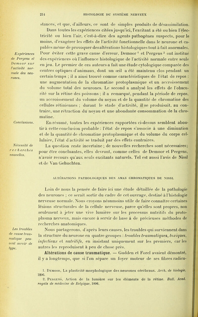 Experiences de Pergens el Demoor sur l'activite nor- male des neu- rones. Conclusions. Necessile de r e c h erches nouuelles. stances, et que, d'ailleurs, ce sont de simples produits de desassimilation. Dans loutes les experiences citees jusqu'ici, l'excilant a ete oubien 1'elec- tricite ou bien l'air, c'est-a-dire des agents pathogenes suspects, pour le moins, d'exagerer les effets de l'activite fonctionnelle dans le neurone et ca- pables mf'me de provoquer desalterations histologiques tout a fait anormales. Pour eviter cette grave cause d'erreur, Demoor 1 et Pergens 2 ont institue des experiences oil Tinfluence histologique de l'activite normale entre seule en jeu. Le premier de ces auteurs a fait une etude cytologique comparee des centres optiques d'animaux, dont un oeil a ete maintenu clos pendant un certain temps ; il a ainsi trouve comme caracteristiques de l'etat de repos : une augmentation de la chromatine protoplasmique et un accroissement du volume total des neurones. Le second a analyst les effets de l'obscu- rile sur la retine des poissons ; il a remarque, pendant la p6riode de repos, un accroissement du volume du noyau et de la quantite de chromatine des cellules retiniennes ; durant le stade d'activite, il se produisait, au con- traire, une retraction du noyau et une abondante consommation de la chro- matine. En resume, loutes les experiences rapportees ci-dessus semblent abou- tira cette conclusion probable: l'etat de repos s'associe a une diminution et de la quantity de chromatine protoplasmique et du volume du corps cel- lulaire, l'etat d'activit6 se traduit par des effets contraires. La question reste incerlaine; de nouvelles recherches sont necessaires; pour etre concluantes, elles devront, comme celles de Demoor et Pergens, n'avoir recours qu'aux seuls excitants naturels. Tel est aussi l'avis de Nissl et de Van Gehuchten. ALTERATIONS PATIIOLOGIOUES DES AMAS CHROMATIQUES DE NISSL Loin de nous la pensee de faire ici une etude detaillee de la pathologie des neurones ; ce serait sortir du cadre de cetouvrage, destine a l'histologie nerveuse normale. Nous croyons neanmoins utile de faire connaitre certaines 16sions structurales de la cellule nerveuse, parce qu'elles sont propres, non seulement a jeter une vive lumiere sur les processus nutritifs du proto- plasma nerveux, mais encore a servir de base a de precieuses methodes de recherches anatomiques. Nous partagerons, d'apres leurs causes, les troubles qui surviennent dans la structure du neurone en quatre groupes : troubles traumatiques, toxiques, infectieux et nutritifs, en insistant uniquement sur les premiers, car les autres les reproduisent a peu de chose pres. Alterations de cause traumatique. — Gudden et Forel avaient demontre, il y a longtemps, que si Ton separe un foyer moteur de ses fibres radicu- 1. Demoor, La plasticity morphologique des neurones cerebraux. Arch, de biologie, 1896. 2. Pergens, Action de la lumiere sur les elements de la retine. Bull. Acad, royale de medecine de Belgique, 1896. Les troubles de cause Irau- malique peu- vent servir de type.