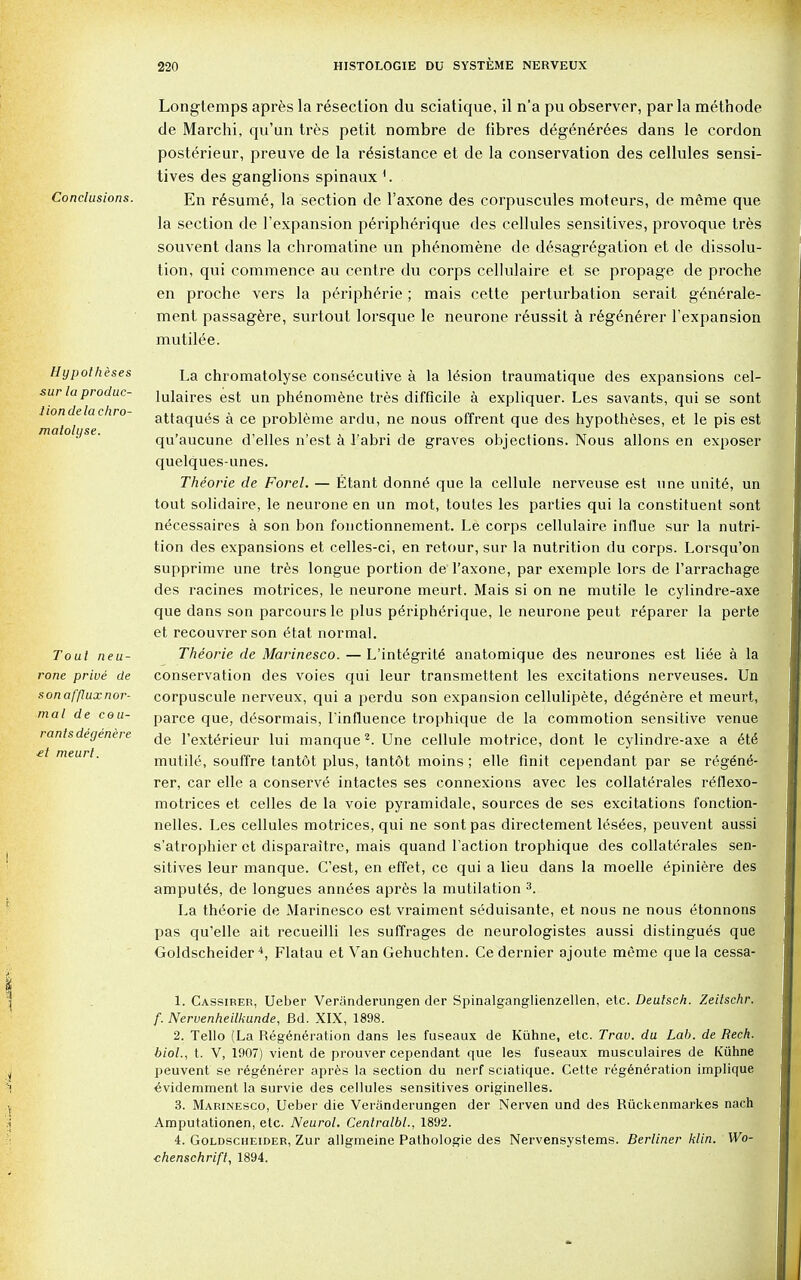 Conclusions. Hypotheses sur la produc- tion de la chro- matohjse. Tout neu- rone prive de son afflux nor- mal de cou- rants degenere £t meurt. Longtemps apres la resection du sciatique, il n'a pu observer, par la methode de Marchi, qu'un tres petit nombre de fibres degen^rees dans le cordon posterieur, preuve de la resistance et de la conservation des cellules sensi- tives des ganglions spinauxL En resume, la section de l'axone des corpuscules moteurs, de meme que la section de Texpansion peripherique des cellules sensitives, provoque tres souvent dans la chromatine un phenomene de desagregation et de dissolu- tion, qui commence au centre du corps cellulaire et se propage de proche en proche vers la peripherie; mais cette perturbation serait generale- ment passagere, surtout lorsque le neurone r6ussit a regen6rer l'expansion mutilee. La chromatolyse consecutive a la lesion traumatique des expansions cel- lulaires est un phenomene tres difficile a expliquer. Les savants, qui se sont attaques a ce probleme ardu, ne nous offrent que des hypotheses, et le pis est qu'aucune d'elles n'est a 1'abri de graves objections. Nous allons en exposer quelques-unes. Theorie de Forel. — Etant donne que la cellule nerveuse est nne unite, un tout solidaire, le neurone en un mot, toutes les parties qui la constituent sont necessaires a son bon fonctionnement. Le corps cellulaire influe sur la nutri- tion des expansions et celles-ci, en retour, sur la nutrition du corps. Lorsqu'on supprime une tres longue portion de l'axone, par exemple lors de l'arrachage des racines motrices, le neurone meurt. Mais si on ne mutile le cylindre-axe que dans son parcoursle plus peripherique, le neurone peut reparer la perte et recouvrerson etat normal. Theorie de Marinesco. — L'integrite anatomique des neurones est liee a la conservation des voies qui leur transmettent les excitations nerveuses. Un corpuscule nerveux, qui a perdu son expansion cellulipete, degenere et meurt, parce que, desormais, l'influence trophique de la commotion sensitive venue de l'exterieur lui manque2. Une cellule motrice, dont le cylindre-axe a ete mutile, souffre tantot plus, tant&t moins ; elle finit cependant par se regene- rer, car elle a conserve intactes ses connexions avec les collaterales reflexo- motrices et celles de la voie pyramidale, sources de ses excitations fonction- nelles. Les cellules motrices, qui ne sont pas directement les£es, peuvent aussi s'atrophier et disparaitre, mais quand Taction trophique des collaterales sen- sitives leur manque. C'est, en effet, ce qui a lieu dans la moelle epiniere des amputes, de longues annees apres la mutilation 3. La theorie de Marinesco est vraiment seduisante, et nous ne nous etonnons pas qu'elle ait recueilli les suffrages de neurologistes aussi distingues que Goldscheider 4, Flatau et Van Gehuchten. Ce dernier ajoute meme que la cessa- 1. Cassirer, Ueber Veranderungen der Spinalganglienzellen, etc. Deutsch. Zeilschr. f. Nervenheilkunde, Bd. XIX, 1898. 2. Tello (La Regeneration dans les fuseaux de Kuhne, etc. Trav. du Lab. de Rech. biol., t. V, 1907) vient de prouver cependant que les fuseaux musculaires de Kuhne peuvent se regenerer apres la section du nerf sciatique. Cette regeneration implique evidemment la survie des cellules sensitives originelles. 3. Marinesco, Ueber die Veranderungen der Nerven und des Riickenmarkes nach Amputationen, etc. Neurol. Centralbl., 1892. 4. Goldscheider, Zur allgmeine Pathologie des Nervensystems. Berliner klin. Wo- chenschrift, 1894.