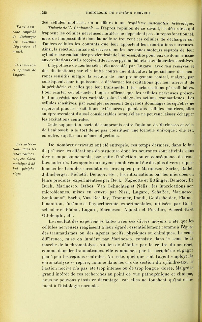 Tout neu- rone empeehe de decharger des courants digenere et meurt. Discussion et opinion de Lugaro. Les altera- tions dans les intoxications , etc., etc. Chro- matolyse a d&- but periphe- rique. des cellules motrices, on a affaire a un Irophisme systematise heterologue. Theoriede V. Lenhossek. — D'apres l'opinion de ce savant, les d^sordres qui frappent les cellules nerveuses mutitees ne dependent pas du reposfonctionnel, mais de l'impossibilite dans laquelle se trouvent ces cellules de decharger sur d'autres cellules les courants que leur apportent les arborisations nerveuses. Ainsi, la reaction initiale observee dans les neurones moteurs s6par6s de leur cylindre-axe radiculaire proviendrait de l'lmpossibilite pour eux de donner issue aux excitations qu'ils recoiventde lavoie pyramidaleetdescollateralessensitives. L'hypothese de Lenhossek a ete acceptee par Lugaro, avec des reserves et des distinctions ; car elle butte contre une difficulte : la persistance des neu- rones sensitifs malgre la section de leur prolongement central, malgre, par consequent, leur impuissance a decharger les excitations qui leur arrivent de la peripheric et celles que leur transmettent les arborisations pericellulaires. Pour ecarter cet obstacle, Lugaro affirme que les cellules nerveuses presen- tent une resistance tres variable, selon le siege des actions traumatiques. Les cellules sensitives, par exemple, subissent de grands dommages lorsqu'elles ne regoivent plus les excitations exterieures; quant aux cellules motrices, elles en eprouveraient d'aussi considerables lorsqu'elles ne peuvent laisser echapper les excitations centrales. Cette supposition, sorte de compromis entre l'opinion de Marinesco et celle de Lenhossek, a le tort de ne pas constituer une formule univoque ; elle est, en outre, sujette aux memes objections. De nombreux travaux ont ete entrepris, ces temps derniers, dans le but de preciser les alterations de structure dont les neurones sont atteints dans divers empoisonnements, par suite d'infeclion, ou en consequence de trou- bles nutritifs. Les agents ou moyens employes ont ete des plus divers ; rappe- lons ici les troubles circulatoires provoques par Marinesco, Sarbo, Ballet, Juliusberger, Richetti, Demoor, etc. ; les intoxications par les microbes ou leurs produits, experimentees par Beck, Nageotte et Ettlinger, Demoor, De Buck, Marinesco, Babes, Van Gehuchten et Nelis; les intoxications non microbiennes, mises en ceuvre par Nissl, Lugaro, Schaffer, Marinesco, Soukhanoff, Sarbo, Vas, Berkley, Trommer, Pandi, Goldscheider, Flatau; l'inanition, l'uremie et l'hyperthermie experimentales, utilisees par Gold- scheider et Flatau, Lugaro, Marinesco, Aquisto et Pusateri, Sacerdotti et Ottolenghi, etc. Le resultat des experiences faites avec ces divers moyens a ete que les cellules nerveuses reagissent a leur egard, essentiellement comme a regard des traumatismes ou des agents nocifs, physiques ou chimiques. La seule difference, mise en lumiere par Marinesco, consiste dans le sens de la marche de la chromatolyse. Au lieu de debuter par le centre du neurone, comme dans les traumatismes, elle commence par la peripheric et gagne peu a peu les regions centrales. Au reste, quel que soit l'agent employe, la chromatolyse se repare, comme dans les cas de section du cylindre-axe, si Taction nocive n'a pas ete trop intense ou de trop longue duree. Malgre le grand inieret de ces recherches au point de vue pathogenique et clinique, nous ne pouvons y insister davantage, car elles ne touchent qu'indirecte- ment a l'histologie normale.