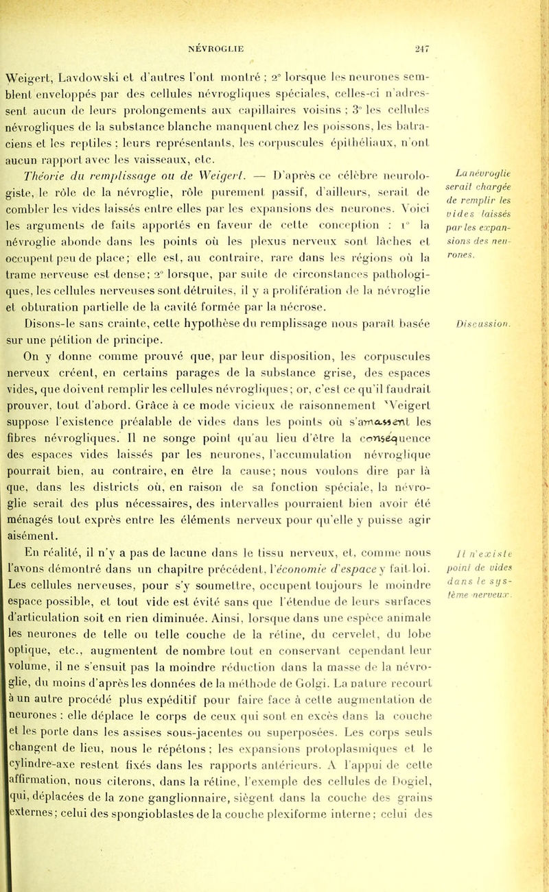 Weigert, Lavdowski et d'autres Tout monfr6 ; 2° lorsque les neurones sem- blenf enveloppes par des cellules nevrogliques speciales, celles-ci n'adres- sent aucun de leurs prolongements aux capillaires voisins ; 3° les cellules nevrogliques de la substance blanche manquentchez les poissons,les batra- ciens et les reptiles ; leurs representants, les corpuscules epilheliaux, n'onl aucun rapport avec les vaisseaux, etc. Theorie da remplissage on de Weigert. — D'apres ce celebre neurolo- giste, Ie role de la nevroglie, role purement passif, d'ailleurs, serait de combler les vides laisses entre elles par les expansions des neurones. Voici les arguments de faits apportes en faveur de cette conception : V la nevroglie abonde dans les points oil les plexus nerveux sont laches et occupent pen de place; elle est, an contraire, rare dans les regions oil la trame nerveuse est dense; 20 lorsque, par suite de circonslances pathologi- ques, les cellules nerveuses sont detruites, il y a proliferation de la nevroglie et obturation partielle de la cavite formee par la necrose. Disons-le sans crainte, cette hypothese du remplissage nous parait basee sur une petition de principe. On y donne comme prouve que, par leur disposition, les corpuscules nerveux credent, en certains parages de la substance grise, des espaces vides, que doivent remplir les cellules nevrogliques; or, c'est ce qu'il faudrail prouver, tout d'abord. Grace a ce mode vicieux de raisonnement xVeigert suppose l'existence prealable de vides dans les points oil s'ama-Ment les fibres nevrogliques. II ne songe point qu'au lieu d'etre la consequence des espaces vides laisses par les neurones, raccumulation nevroglique pourrait bien, au contraire, en etre la cause; nous voulons dire par la que, dans les districts oil, en raison de sa fonction speciale, la nevro- glie serait des plus necessaires, des intervalles pourraient bien avoir et6 manages tout expres entre les Elements nerveux pour qu'elle y puisse agir aisement. En realite, il n'y a pas de lacune dans le tissu nerveux, et, comme nous l'avons demontre dans un chapitre precedent, Yeconomie d'espacey faitloi. Les cellules nerveuses, pour s'y soumettre, occupent toujours le moindre espace possible, et tout vide est evite sans que l'etendue de leurs surfaces d'articulation soit en rien diminuee. Ainsi, lorsque dans une espece animate les neurones de telle ou telle couche de la reline, du cervelet, du lobe optique, etc., augmentent de nombre tout en conservant cependant leur volume, il ne s'ensuit pas la moindre reduction dans la masse de la nevro- glie, du moins d'apres les donnees de la methode de Golgi. La nature recourt a un autre procede plus expeditif pour faire face a cette augmentation de neurones : elle deplace le corps de ceux qui sont en exces dans la couche et les porfe dans les assises sous-jacentes ou superposees. Les corps seuls changent de lieu, nous le repetons ; les expansions protoplasmiques et le cylindre-axe restent fixds dans les rapports anlerieurs. A l'appui de cette affirmation, nous citerons, dans la retine, 1'exemple des cellules de Dogiel, qui, deplacees de la zone ganglionnaire, siegent dans la couche des grains exteraes; celui des spongioblastes de la couche plexiforme interne; celui des La neuroglie serait chargee de remplir les vides laisses par les expan- sions des neu- rones. Discussion. II n'existe poinl de uides dans le sys- teme nerveux.