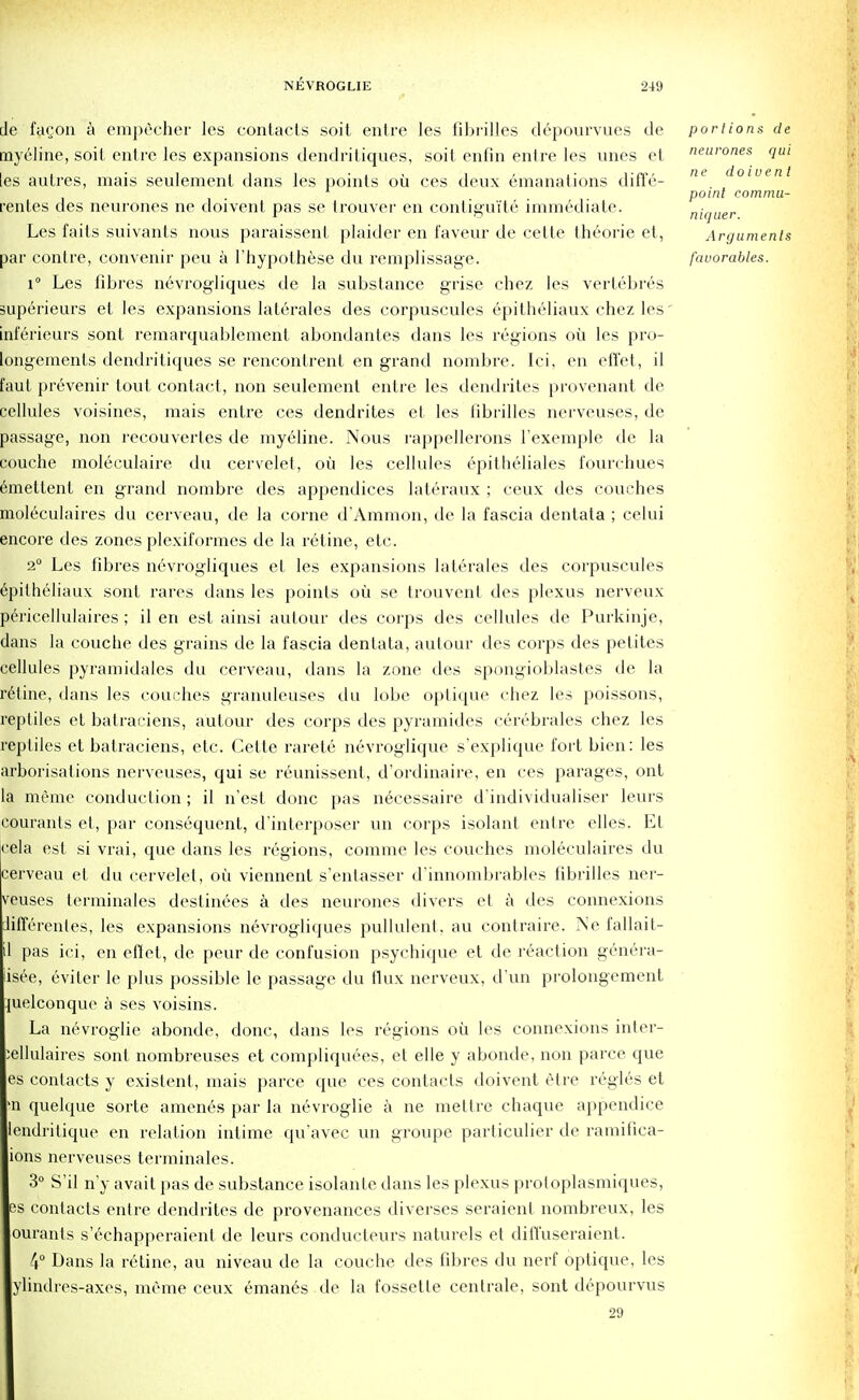 de fa^on a empecher les contacts soit entre les fibrilles depourvues de portions de mycline, soil entre les expansions dendritiques, soit enfin entre les vines et neurones qui les aulres, mais seulemenl dans les points oil ces deux emanations diffe- ne doiuent point commu- rentes des neurones ne doivent pas se trouver en contiguite immediate. niquer Les faits suivants nous paraissent plaider en faveur de cette theorie et, Arguments par contre, convenir peu a l'hypolhese du remplissage. favorables. 1° Les fibres nevrogliques de la substance grise chez les verlebres superieurs et les expansions laterales des corpuscules epitheliaux chez les' inf'erieurs sont remarquablement abondantes dans les regions oil les pro- longements dendritiques se rencontrent en grand nombre. Ici, en efl'et, il faut prevenir lout contact, non seulement entre les dendrites provenant de cellules voisines, mais entre ces dendrites et les fibrilles nerveuses, de passage, non recouvertes de myeline. Nous rappellerons Texemple de la couche moleculaire du cervelet, oil les cellules epitheliales fourchues emettent en grand nombre des appendices lateraux ; ceux des couches moleculaires du cerveau, de la corne d'Ammon, de la fascia dentata ; celui encore des zones plexiformes de la retine, etc. 2° Les fibres nevrogliques et les expansions laterales des corpuscules dpilheliaux sont rares dans les points oil se trouvent des plexus nerveux pericellulaires ; il en est ainsi autour des corps des cellules de Purkinje, dans la couche des grains de la fascia dentata, autour des corps des petites cellules pyramidales du cerveau, dans la zone des spongioblastes de la retine, dans les couches granuleuses du lobe optique chez les poissons, reptiles et balraciens, autour des corps des pyramides cerebrales chez les reptiles et balraciens, etc. Cette rarete nevroglique s'explique fort bien: les arborisations nerveuses, qui se reunissent, d'ordinaire, en ces parages, ont la meme conduction; il n'est done pas necessaire d'individualiser leurs courants et, par consequent, d'interposer un corps isolant entre elles. Et cela est si vrai, que dans les regions, comme les couches moleculaires du cerveau et du cervelet, oil viennent s'entasser d'innombrables fibrilles ner- veuses terminales destinees a des neurones divers et a des connexions lifferenles, les expansions nevrogliques pullulent. au contraire. Ne fallait- pas ici, en efiet, de peur de confusion psychique et de reaction genera- isee, eviter le plus possible le passage du flux nerveux, d'un prolongement pielconque a ses voisins. La n6vroglie abonde, done, dans les regions oil les connexions inter- iellulaires sont nombreuses et compliquees, et elle y abonde, non parce que es contacts y existent, mais parce que ces contacts doivent etre regies et >n quelque sorte amenes par la nevroglie a ne mettre chaque appendice endritique en relation intime qu'avec un groupe particulier de ramifica- 10ns nerveuses terminales. 3° S'il n'y avait pas de substance isolante dans les plexus proloplasmiques, es contacts entre dendrites de provenances diverses seraient nombreux, les ouranls s'echapperaient de leurs conducteurs naturels et diffuseraient. 4° Dans la retine, au niveau de la couche des fibres du nerf optique, les ylindres-axes, meme ceux emanes de la fossetle centrale, sont depourvus 29