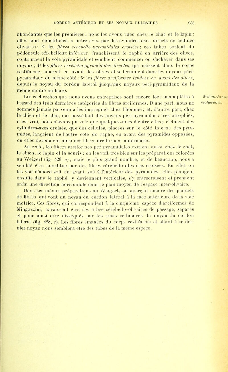 abondantes que les premieres ; nous les avons vues chez le chat et le lapin ; elles sont constitutes, a notre avis, par des cylindres-axes directs de cellules olivaires; 3° les fibres ceribello-pyramidales croisees ; ces tabes sortent du pedoncule cerebelleux inlerieur, f'ranchissent le raphe en arriere des olives, contournent la voie pyramidale et seriiblent commencer ou s'achever dans ses noyaux; 4° les fibres cerebello-pgramidales directes, qui naissent dans le corps restiforme, courent en avant des olives et se tenninent dans les noyaux peri- pyramidaux du meme cote ; 5° les fibres arciformes tendues en avant des olives, depuis le noyau du cordon lateral jusqu'aux noyaux peri-pyramidaux de la meme moitie bulbaire. Les recherches que nous avons entreprises sont encore fort incompletes a 2ocrapr<'xnox l'egard des trois dernieres categories de fibres arciformes. D'une part, nous ne recherches. sommes jamais parvenu a les impregncr chez L'homme; et, d'autre part, chez le chien et le chat, qui possedent des noyaux peri-pyramidaux tres atrophies, il est vrai, nous n'avons pu voir que quelques-unes d'entre elles; c'etaient des cylindres-axes croises, que des cellules, placees sur le cote interne des pyra- mides, langaient de l'autre c6te du raphe, en avant des pyramides opposes, ou elles devenaient ainsi des fibres arciformes anterieures. Au reste, les fibres arciformes pre-pyramidales existent aussi chez le chat, le chien, le lapin et la souris ; on les voit tres bien sur les preparations color6es au Weigert (fig. 428, a); mais le plus grand nombre, et de beaucoup, nous a semble etre constitue par des fibres cerdbello-olivaires croisees. En effet, on les voit d'abord soit en avant, soit a l'interieur des pyramides ; elles plongent ensuite dans le raphe, y deviennent verticales, s'y entrecroisent et prennent enfin une direction horizontale dans le plan moyen de l'espace inter-olivaire. Dans ces memes preparations au Weigert, on apergoit encore des paquets de fibres qui vont du noyau du cordon lat6ral a la face anterieure de la voie motrice. Ces fibres, qui correspondent a la cinquieme espece d'arciformes de Mingazzini, paraissent etre des tubes ce>£bello-olivaires de passage, separes et pour ainsi dire disseques par les amas cellulaires du noyau du cordon lateral (tig. 428, c). Les fibres eman^es du corps restiforme et allant a ce der- nier noyau nous semblent etre des tubes de la meme espece.