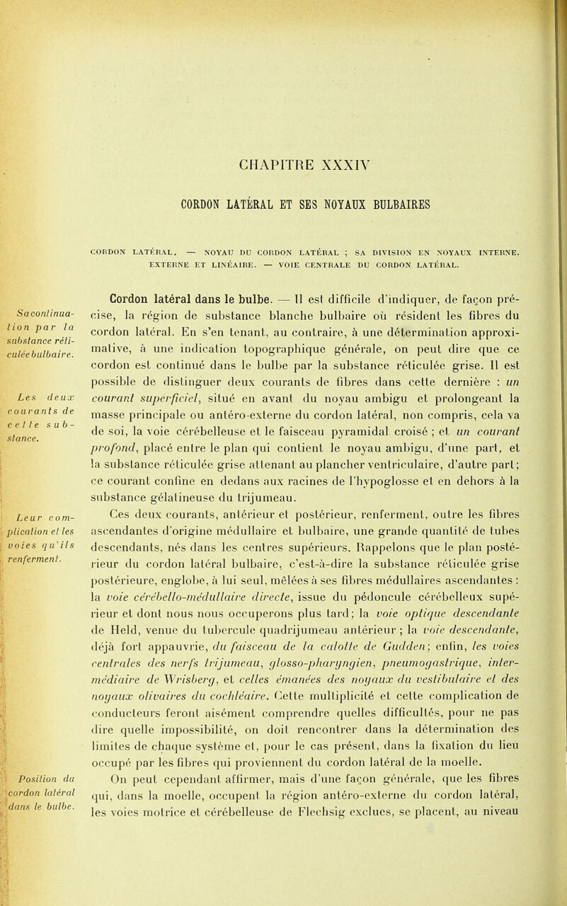 CORDON LATERAL ET SES NOYAUX BULBAIRES CORDON LATERAL. — NOYAU DU CORDON LATERAL ; SA DIVISION EN NOYAUX INTERNE, EXTERNE ET LINEAIRE. — V01E CENTRALE DU CORDON LATERAL. Sacontinua- t ion par la substance riti- culeebulbaire. Les deux courants de c e tI e s ub- slance. Leur com- plication el les voies qu' ils renferment. Position du cordon lateral dans le bulbe. Cordon lateral dans le bulbe. — 11 est difficile d'indiquer, de fagon pre- cise, la region de substance blanche bulbaire oil resident les fibres du cordon lateral. En s'en tenant, au contraire, a une determination approxi- mative, a une indication topographique generale, on peut dire que ce cordon est continue dans le bulbe par la substance reticulee grise. II est possible de distinguer deux courants de fibres dans cette derniere : un courant superficiel, situe en avant du noyau ambigu et prolongeant la masse principale ou antero-externe du cordon lateral, non compris, cela va de soi, la voie cerebelleuse et le faisceau pyramidal croise ; et un courant pro fond, place entre le plan qui contient le noyau ambigu, d'une part, et la substance reticulee grise attenant au plancher ventriculaire, d'autre part; ce courant confine en dedans aux racines de l'hypoglosse et en dehors a la substance gelatineuse du trijumeau. Ces deux courants, anterieur et posterieur, renferment, outre les fibres ascendantes d'origine medullaire et bulbaire, une grande quantite de tubes descendants, nes dans les centres superieurs. Rappelons que le plan poste- rieur du cordon lateral bulbaire. c'est-a-dire la substance reticulee grise posterieure, englobe, a lui seul, melees a ses fibres medullaires ascendantes : la voie ce'rebello-medullaire directe, issue du pedoncule c6rebelleux supe- rieur et dont nous nous occuperons plus tard; la voie optique descendante de Held, venue du tubercule quadrijumeau anterieur ; la voie descendante, deja fort appauvrie, du faisceau de la calotte de Gudden; enfin, les voies centrales des nerfs trijumeau, glosso-pharyngien, pneumogastrique, inler- mediaire de Wrisberg, et celles emanees des noyaux du vestibulaire et des noyaux olivaires du cochleaire. Cette multiplicile et cette complication de conducteurs feront aisement comprendre quelles difficult6s, pour ne pas dire quelle impossibilite, on doit rencontrer dans la determination des limites de chaque systeme et, pour le cas present, dans la fixation du lieu occupe par les fibres qui proviennent du cordon lateral de la moelle. On peut cependant affirmer, mais d'une fa^on generale, que les fibres qui, dans la moelle, occupent la region antero-externe du cordon lateral, les voies motrice et cerebelleuse de Flechsig exclues, se placent, au niveau