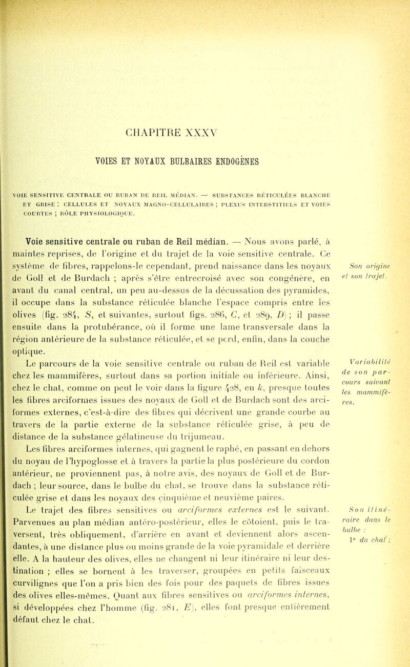 CHAPITRE XXXV VOIES ET NOYAUX BDLBAIRES ENDOGENES VOIE SENSITIVE CENTBALE OU RUBAN DE REIL MEDIAN. — SUBSTANCES RLTICULEES BLANCHE ET GRISE : CELLULES ET NOYAUX MAGNO-CELLULA1RES J PLEXUS INTERSTITII'.LS ET VOIES COURTES ; ROLE PHYSIOLOGIOUE. Voie sensitive centrale ou ruban de Reil median. — Nous avons parle\ a maintes reprises, de Torigine et du trajet de la voie sensitive cenlrale. Ce systeme de fibres, rappelons-le cependant, prend naissance dans les noyaux Son origine de Goll et de Burdach ; apres s'etre entrecroise avec son congenere, en el son lraJet- avant du canal central, un peu au-dessus de la decussation des pyramides, il occupe dans la substance reticulee blanche l'espace compris entre ies olives (fig. 284, S, et suivantes, surtout figs. 286, C, et 289, D); il passe ensuite dans la protuberance, ou il forme une lame transversale dans la region anterieure de la substance reticulee, et se perd, enfin, dans la couche optique. Le parcours de la voie sensitive centrale ou ruban de Reil est variable Variabilis chez les mammiferes, surtout dans sa portion initiale ou inferieure. Ainsi, (le *on l)ar~ . » « » cours suiuanl chez le chat, comme on peut le voir dans la figure 428, en k, presque toutes , .... les fibres arciformes issues des noyaux de Goll et de Burdach sont des arci- ,.e.s formes externes, c'est-a-dire des fibres qui decrivent une grande courbe au travers de la partie externe de la substance reticulee grise, a peu de distance de la substance gelatineuse du trijumeau. Les fibres arciformes internes, qui gagnent le raphe, en passant en dehors du noyau de 1'hypoglosse et a travers la partie la plus posterieure du cordon anterieur, ne proviennent pas, a notre avis, des noyaux de Goll et de Bur- dach ; leur source, dans le bulbe du chat, se trouve dans la substance reti- culee grise et dans les noyaux des cinquiemeet neuvieme paires. Le trajet des fibres sensitives ou arciformes externes est le suivant. .Son iline- Parvenues au plan median antero-posterieur, elles le cotoient, puis le tra- raire dam le versent, tres obliquement, d'arriere en avant et deviennent alors ascen- dantes, a une distance plus ou moins grande de la voie pyramidale et derriere elle. A la hauteur des olives, elles ne changent ni leur itineraire ni leur des- tination ; elles se bornent a les traverser, groupees en petits faisceaux curvilignes que Ton a pris bien des fois pour des paquets de fibres issues des olives elles-memes. Ouant aux fibres sensitives ou arciformes internes, si de\eloppees chez l'homme (fig. 281, E), elles font presque enlieremcnt defaut chez le chat. bulbe 1 du dial ;