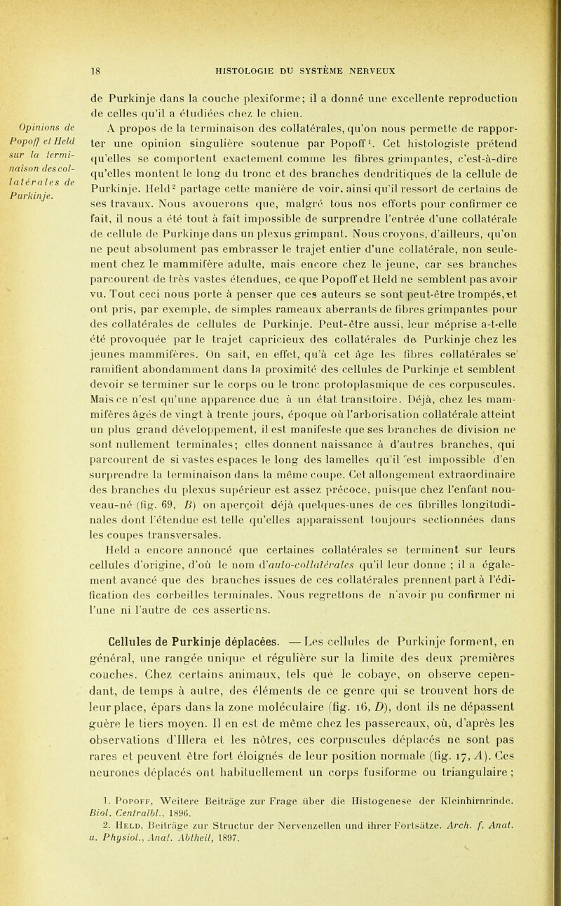 Opinions de Popoft el Held sur la lermi- naison des col- laterales de Pur kinje. de Purkinje clans la couche plexiforme; il a donn6 une excellente reproduction de celles qu'il a etudiees chez le chien. A propos de la terminaison des collaterales, qu'on nous permette de rappor- ter une opinion singuliere soutenue par Popoff1. Get histologiste pretend qu'elles se comportent exactement comme les fibres grimpantes, c'est-a-dire qu'elles montent le long du tronc et des branches dendritiques de la cellule de Purkinje. Held2 partage cette maniere de voir, ainsi qu'il ressort de certains de ses travaux. Nous avouerons que, malgre tous nos efforts pour confirmer ce fait, il nous a 616 tout a fait impossible de surprendre l'entree d'une collaterale de cellule de Purkinje dans un plexus grimpant. Nous croyons, d'ailleurs, qu'on ne peut absolument pas embrasser le trajet entier d'une collaterale, non seule- ment chez le mammil'ere adulte, mais encore chez le jeune, car ses branches parcourent de tres vastes etendues, ce que Popoff et Held ne semblent pas avoir vu. Tout ceci nous porte a penser que ces auteurs se sont peut-etre tromp£s,et ont pris, par exemple, de simples rameaux aberrants de fibres grimpantes pour des collaterales de cellules de Purkinje. Peut-£tre aussi, leur m^prise a-t-elle ete provoque^e par le trajet capricieux des collaterales de Purkinje chez les jeunes mammiferes. On sait, en effet, qu'a cet age les fibres collaterales se' ramifient abondamment dans la proximite des cellules de Purkinje et semblent devoir se terminer sur le corps ou le tronc protoplasmique de ces corpuscules. Maisce n'est qu'une apparence due a un 6tat transitoire. D6ja, chez les mam- miferes ages de vingt a trente jours, epoque ou l'arborisation collaterale atteint un plus grand d(5veloppement, il est manifeste que ses branches de division ne sont nullement terminales; elles donnent naissance a d'autres branches, qui parcourent de si vastes espaces le long des lamelles qu'il'est impossible d'en surprendre la terminaison dans la meme coupe. Cet allongement extraordinaire des branches du plexus superieur est assez precoce, puisque chez l'enfant nou- veau-n6 (fig. 69, B) on apergoit deja quelques-unes de ces fibrilles longitudi- nales dont l'etendue est telle qu'elles apparaissent toujours sectionnees dans les coupes transversales. Held a encore annonce que certaines collaterales se terminent sur leurs cellules d'origine, d'ou le nom d'aalo-collaterales qu'il leur donne ; il a egale- ment avance que des branches issues de ces collaterales prennent part a l'£di- fication des corbeilles terminales. Nous regrettons de n'avoir pu confirmer ni l'une ni l'autre de ces assertions. Cellules de Purkinje deplacees. — Les cellules de Purkinje forment, en general, une rangee unique et reguliere sur la limite des deux premieres couches. Chez certains animaux, tels que^ le cobaye, on observe cepen- dant, de temps a autre, des elements de ce genre qui se trouvent hors de leur place, epars dans la zone moleculaire (fig. 16, D), dont ils ne depassent guere le tiers moyen. II en est de meme chez les passereaux, oil, d'apres les observations d'lllera et les notres, ces corpuscules deplaces ne sont pas rares et peuvent etre fort eloignes de leur position normale (fig. 17, ^4). Ces neurones deplaces ont habitucllement un corps fusiforme ou triangulaire ; 1. Popoff, Weitere Beitrage zur Frage iiber die Histogenese der Kleinhirnrinde. Biol. Centralbl., 1896. 2. Held, Beitrage zur Structur der Nervenzellen und ihrer Fortsatze. Arch. f. Anat. u. Physiol., Anal. Abthcil, 1897.