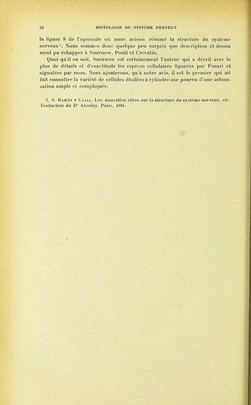 la figure 8 de Fopuscule oil nous avions resume la structure du systeme nerveux1. Nous sommes done quelque peu surpris que description et dessin aient pu echapper a Smirnow, Ponti et Crevatin. Quoi qu'il en soit, Smirnow est certainement l'auteur qui a decrit avec le plus de details et d'exactitude les especes cellulaires figurees par Fusari et signalees par nous. Nous ajouterons, qu'a notre avis, il est le premier qui ait fait connaitre la variete de cellules etoilees a cylindre-axe pourvu d'une arbori- sation ample et compliquee. 1. S. Ramon y Cajal, Les nouvellcs idees sur la structure du systeme nerveux, etc. Traduction du Dr Azoulay, Paris, 1891.