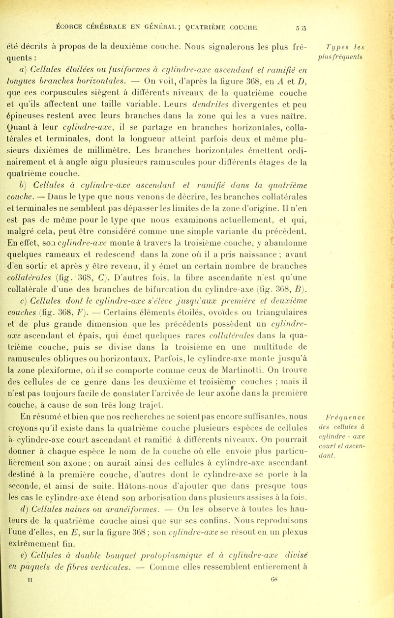 ete decrits a propos de la deuxieme couche. Nous signalerons les plus fre- quents : a) Cellules etoile'es ou fusiformes a cylindre-axe ascendant el ramifie en tongues branches horizontales. — On voil, d'apres la figure 368, en A et D, que ces corpuscules siegent a diffe rents niveaux de la quatrieme couche et qu'ils afi'ectent une taille variable. Leurs dendrites divergentes et peu epineuses restent avec leurs branches dans la zone qui les a vues naitre. Quant a leur cylindre-axe, il se partage en branches horizontales, colla- terals et lerminales, dont la longueur attcint parfois deux et meme plu- sieurs dixiemes de millimetre. Les branches horizontales emettent ordi- nairement et a angle aigu plusieurs ramuscules pour djfferents etages de la quatrieme couche. b) Cellules a cylindre-axe ascendant et ramifie dans la quatrieme couche. — Dans le type que nous venons de decrire, les branches eollaterales et terminales ne semblent pas depasser les limites de la zone d'origine. II n'en est pas de meme pour le type que nous examinons actuellement, et qui, malgre cela, peut etre consid^re comme une simple varianle du precedent. En effet, son cylindre-axe monte a travers la troisieme couche, y abandonne quelques rameaux et redescend dans la zone oil il a pris naissance ; avant d'en sortir el apres y etre revenu, il y emet un certain nombre de branches eollaterales (fig. 368, C). D'aulres fois, la fibre ascendahte n'est qu'une collaterale d'une des branches de bifurcation du cylindre-axe (fig. 3G8, B). c) Cellules dont le cylindre-axe s'e'leve jusquaux premiere et deuxieme couches (fig. 368, F). — Certains elements eloiles, ovoides ou triangulares et de plus grande dimension que les precedents possedent un cylindre- axe ascendant et epais, qui emet quelques rares eollaterales dans la qua- trieme couche, puis se divise dans la troisieme en une multitude de ramuscules obliques ou horizontaux. Parfois, le cylindre-axe monte jusqu'a la zone plcxiforme, ouilse coinporte comme ceux de Martinotti. On trouve des cellules de ce genre dans les deuxieme et troisieme couches : mais il n'est pas toujours facile de constater l'arrivee de leur axone dans la premiere couche, a cause de son tres long trajet. En resume etbien que nos recherchesne soientpas encore suffisantes, nous croyons qu'il existe dans la quatrieme couche plusieurs especes de cellules a- cylindre-axe court ascendant et ramifie a ditferents niveaux. On pourrait donner a chaque espece le nora de la couche ou elle envoie plus particu- lierement son axone; on aurait ainsi des cellules a cylindre-axe ascendant destine a la premiere couche, d'autres dont le cylindre-axe se porte a la seconde, et ainsi de suite. Hatons-nous d'ajouler que dans presque tous les cas le cylindre-axe etend son arborisation dans plusieurs assises a la fois. d) Cellules naines ou araneiformes. — On les observe, a toutes les hau- teurs de la quatrieme couche ainsi que sur ses confins. Nous reproduisons l'une d'elles, en E, sur la figure 368 ; son cylindre-axe se resout en un plexus extrememenl fin. e) Cellules a double bouquet proloplasmique el a cylindre-axe divise en paquels de fibres verticales. — Comme elles ressemblent enlierement a ii 68 Types les plus frequents Frequence des cellules a cylindre - axe court el ascen- dant.