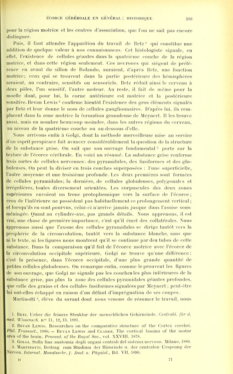 pour la region motrice et les centres (('association, que I on ne sait pas encore distinguer. Puis, il faut attendre l'apparition du travail de Betz1 qui constitue une addition de quelque valeur a nos connaissances. Cet histologiste signale, en effet, l'existence de cellules geantes dans la quatrieme couche de la region motrice, et dans cette region seulement. Ces neurones qui siegent de prefe- rence en avant du sillon de Rolando, auraient, d'apres Betz, une fonclion motrice; ceux qui se trouvent dans la partie posterieure des hemispheres seraient, au contraire, sensitil's ou sensoriels. Betz reduit ainsi le cerveau a deux poles, l'un sensilif, I'autre moteur. Au reste, il fait de meme pour la moelle dont, pour lui, la corne anterieure est motrice et la posterieure sensitive. Bevan Lewis 2 confirme bientot l'existence des gros elements signales par Betz et leur donne le nom de cellules ganglionnaires. D'apres lui, ils rem- placent dans la zone motrice la formation granuleuse de Meynert. II les trouve aussi, mais en nombre beaucoup moindre, dans les autres regions du cerveau, au niveau de la quatrieme couche ou au-dessous d'elle. Nous arrivons enfin a Golgi, dont la methode merveilleuse mise au service d'un esprit perspicace fait avancer considerablement la question de la structure de la substance grise. On sait que son ouvrage fundamental3 porte sur la texture de l'ecorce cerebrale. En voici un resume^ La substance grise renferme trois sortes de cellules nerveuses: des pyramidales, des fusiformes et des glo- buleuses. On peut la diviser en trois couches superposees : l'nne superficielle, I'autre moyenne et une troisieme profonde. Les deux premieres sont formees de cellules pyramidales; la derniere, de cellules globuleuses, polygonales et irregulieres, toutes diversement orientees. Les corpuscules des deux zones superieures envoient un tronc protoplasmique vers la surface de l'ecorce ; ceux de l'inferieure ne possedent pas habituellement ce prolongement vertical; et lorsqu'ils en sontpourvus, celui-ci n'arrive jamais jusque dans l'assise sous- meningee. Ouant au cylindre-axe, pas grands details. Nous apprenons, il est vrai, une chose de premiere importance, c'est qu'il emet des collaterales. Nous apprenons aussi que l'axone des cellules pyramidales se dirige tantot vers la peripherie de la circonvolution, tantot vers la substance blanche, sans que ni le texte, ni les figures nous montrent qu'il se continue par des tubes de cette substance. Dans la comparaison qu'il fait de l'ecorce motrice avec l'ecorce de la circonvolution occipitale superieure, Golgi ne trouve qu'une difference: c'est la presence, dans l'ecorce occipitale, d'une plus grande quantite de petites cellules globuleuses. On remarque enfin, comme leprouvent les figures de son ouvrage, que Golgi ne signale pas les couches les plus inferieures de la substance grise, pas plus la zone des cellules pyramidales geantes profondes, que cede des grains et des cellules fusiformes signalees par Meynert; peut-etre lui ont-elles echappe en raison d'un defaut d'impregnation de ses coupes. Martiuotti4, eleve du savant dont nous venons de resumer le travail, nous 1. Betz, Ueber die feinere Struktur der menschlichen Gehirni'inde. Cenlrabl. flir d. med. Wissensch. nos 11, 12, 13, 1881. 2. Bevan Lewis, Researches on the comparative structure of the Cortex cerebri. Phil. Transact., 1880.— Bevan Lewis and Clarke, The cortical lamina of the motor area of the brain. Proceed, of the Royal Soc, vol. XXVIII. 1878. 3. Golgi, Sulla fina anatomia degli organi centrali del sistema nervoso. Milano, 188G. i. Martinotti, Beitrag /.urn Studium der Hirnrinde u. der centralen- Ursprung der Nerven. Internal. Monatsschr. /. Anal. a. Physiol., Bd. VII, 1890. II 71