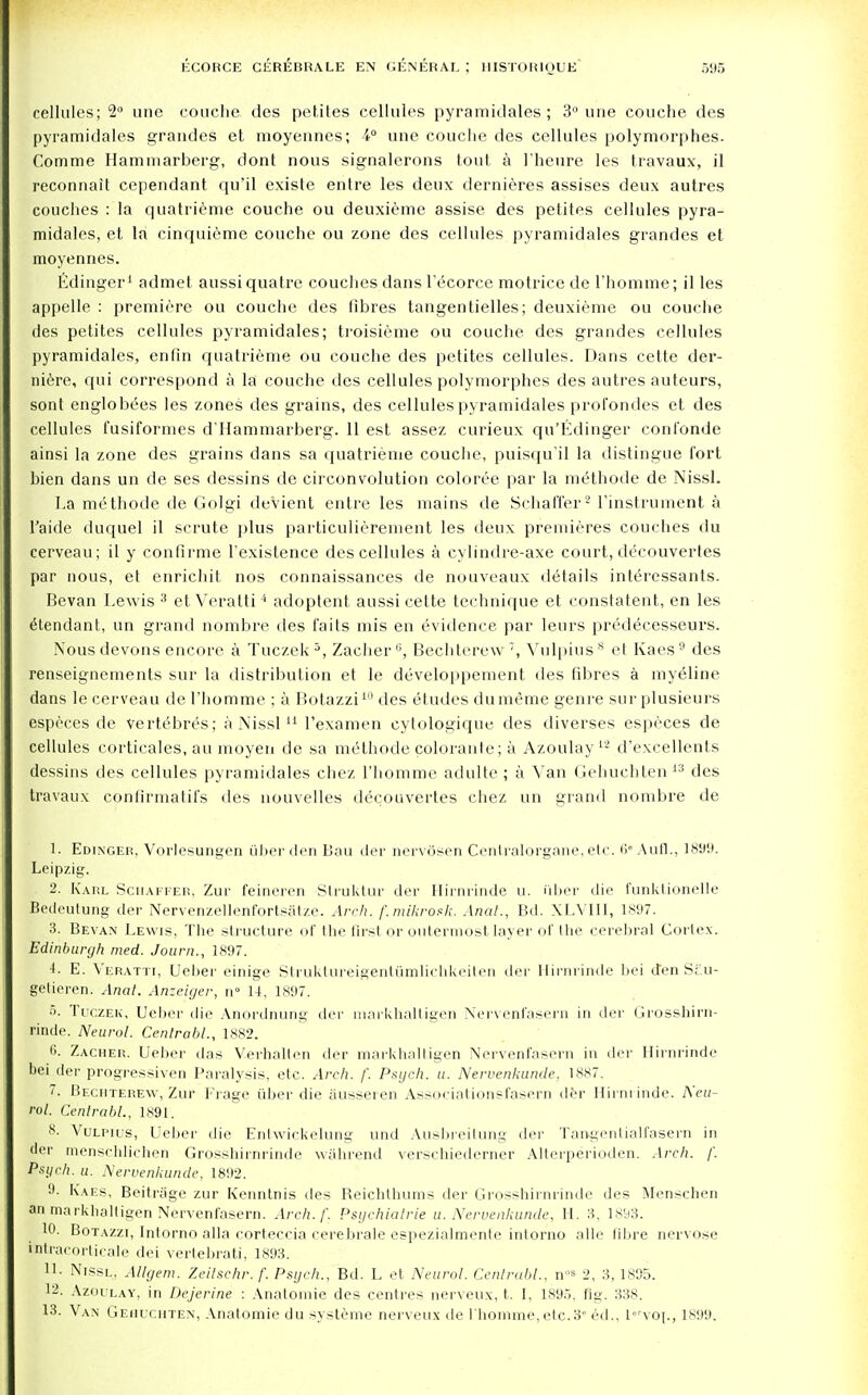 cellules; 2° une couche des petites cellules pyramidales ; 3° une couche des pyramidales grandes et moyennes; 4° une couche des cellules polymorphes. Comme Hamniarberg, dont nous signalerons tout a 1'heure les travaux, il reconnait cependant qu'il existe entre les deux dernieres assises deux autres couches : la quatrieme couche ou deuxieme assise des petites cellules pyra- midales, et la cinquieme couche ou zone des cellules pyramidales grandes et moyennes. Edinger1 admet aussiquatre couches dans l'ecorce motrice de 1'homme; il les appelle : premiere ou couche des fibres tangentielles; deuxieme ou couche des petites cellules pyramidales; troisieme ou couche des grandes cellules pyramidales, enfin quatrieme ou couche des petites cellules. Dans cette der- niere, qui correspond a la couche des cellules polymorphes des autres autcurs, sont englobees les zones des grains, des cellules pyramidales profondes et des cellules fusiformes d'Hammarberg. 11 est assez curieux qu'Edinger confonde ainsi la zone des grains dans sa quatrieme couche, puisqu'il la distingue fort bien dans un de ses dessins de circonvolution coloree par la methode de Nissl. La methode de Golgi devient entre les mains de Schaffer2 l'instrument a l'aide duquel il scrute plus particulierement les deux premieres couches du cerveau; il y confirme l'existence des cellules a cylindre-axe court, decouvertes par nous, et enrichit nos connaissances de nouveaux details interessants. Bevan Lewis 3 et Veratti4 adoplent aussi cette technique et constatent, en les etendant, un grand nombre des faits mis en evidence par leurs predecesseurs. Nous devons encore a Tuczek 3, ZacherG, Bechterew 7, Vulpius8 et Kaes 9 des renseignements sur la distribution et le developpement des fibres a myelitic dans le cerveau de 1'homme ; a Botazzi10 des etudes dumeme genre sur plusieurs especes de vertebres; a Nissl11 1'examen cytologique des diverses especes de cellules corticales, au moyen de sa methode colorante; a Azoulay12 d'excellents dessins des cellules pyramidales chez 1'homme adulte ; a Van Gehuchten13 des travaux confirmatifs des nouvelles decouvertes chez un grand nombre de 1. Edinger, Vorlesungen fiber den Bau der nervosen Centralorgane, etc. 6eAufl., 1899. Leipzig. 2. Karl Scuaffer, Zur feineren Struktur der Hirnrinde u. iiber die funktionelle Bedeutung der Nervenzellenfortsatze. Arch, f.mikrosk. Anal., Bd. XLVIII, 1897. 3. Bevan Lewis, The structure of Hie first or outermost layer of the cerebral Cortex. Edinburgh med. Journ., 1897. 4. E. Veratti, Uelier einige Struktureigenttimlichkeiten der Hirnrinde bei den Scu- getieren. Anal. Anzeiger, n° 14, 1897. 5. Tuczek, Ueber die Anordnung der markhaltigen Nervenfasern in der Grosshirn- rinde. Neurol. Centrabl., 1882. 6. Zacher. Ueber das Verhalten der markhaltigen Nervenfasern in der Hirnrinde bei der progressive!! Paralysis, etc. Arch. f. Psych, u. Nervenkunde, 1887. 7. Bechterew, Zur Frage iiber die ausseren Associationsfasern der Hirnrinde. Neu- rol. Centrabl., 1891. 8. Vulpius, Ueber die Entwickelung und Ausbreitung der Taagentialfasern in der menschlichen Grosshirnrinde wahrend verschiederner Alterperioden. Arch. f. Psych, u. Nervenkunde. 1892. 9. Kaes, Beitrage zur Kenntnis des Reichthums der Grosshirnrinde des Menschen an markballigen Nervenfasern. Arch. f. Psychialrie a. Nervenkunde, H. 3, 1893. 10. Botazzi, Intorno alia corteccia cerehrale espezialmente intorno alle fibre nervo.se fptracorticale dei vertebrati, 1893. 11- Nissl, Allgem. Zeilschr.f. Psych., Bd. L et Neurol. Centrabl., n°» 2, 3, 1895. 12. Azoulay, in Dejerine : Anatomie des centres nerveux, t. I, 1895. fig. 338. 13. Van Gehuchten, Anatomie du systeme nerveux de 1'homme,etc.3e ed., lvo|., 1899.