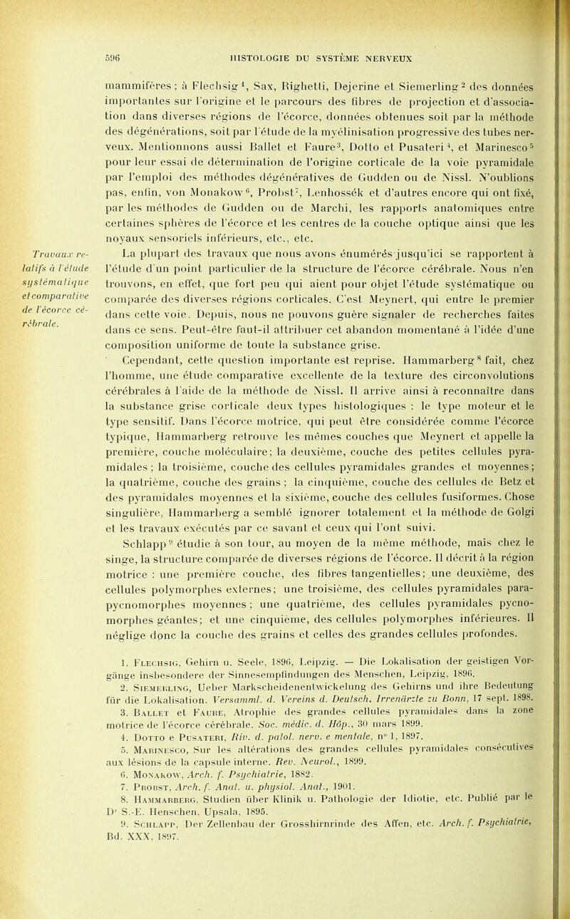 Travaux re- la tif's a i elude systematique el comparative de I'ecorce ce- rebrate. mammiferes; a Flechsig1, Sax, Righetti, Dejerine et Siemerling2 des donnees importantes sur l'origine et le parcours des fibres de projection et dissocia- tion dans diverses regions de I'ecorce, donnees obtenues soit par la methode des degenerations, soit par l'etude de la myelinisation progressive des tubes ner- veux. Mentionnons aussi Ballet et Faure3, Dotto et Pusateri4, et Marinesco5 pour leur essai de determination de l'origine corticale de la voie pyramidale par 1'emploi des methodes degeneratives de Gudden on de Nissl. N'oublions pas, enfin, von Monakow6, Probst7, Lenhossek et d'autres encore qui ont fixe, par les methodes de Gudden ou de Marchi, les rapports anatomiques entre certaines spheres de I'ecorce et les centres de la couche optique ainsi que les noyaux sensoriels inferieurs, etc., etc. La plupart des travaux que nous avons enumer<§s jusqu'ici se rapportent a l'etude d un point particulier de la structure de I'ecorce c6r6brale. Nous n'en trouvons, en effet, que fort peu qui aient pour objet l'etude systematique ou comparee des diverses regions corticales. C'est Meynert, qui entre le premier dans cette voie. Depuis, nous ne pouvons guere signaler de recherches faites dans ce sens. Peut-etre faut-il attribuer cet abandon momentane a Pid6e d'une composition uniforme de toute la substance grise. Cependant, cette question importante est reprise. Hammarberg8 fait, chez l'homme, une etude comparative excellente de la texture des circonvolutions cerebrates k l'aide de la methode de Nissl. II arrive ainsi a reconnaitre dans la substance grise corticale deux types histologiques : le type moteur et le type sensitif. Dans I'ecorce motrice, qui peut etre considered comme I'ecorce typique, Hammarberg retrouve les memes couches que Meynert et appelle la premiere, couche moleculaire; la deuxieme, couche des petites cellules pyra- midales ; la troisieme, couche des cellules pyramidales grandes et moyennes; la quatrieme, couche des grains ; la cinquieme, couche des cellules de Betz et des pyramidales moyennes et la sixieme, couche des cellules fusiformes. Chose singuliere, Hammarberg a semble ignorer totalement et la methode de Golgi et les travaux executes par ce savant et ceux qui l'ont suivi. Schlapp9 etudie a son tour, au moyen de la meme methode, mais chez le singe, la structure compared de diverses regions de I'ecorce. II decrit a la region motrice : une premiere couche, des fibres tangentielles;,une deuxieme, des cellules polymorphes externes; une troisieme, des cellules pyramidales para- pycnomorpb.es moyennes; une quatrieme, des cellules pyramidales pycno- morphes gedntes; et une cinquieme, des cellules polymorphes inferieures. II neglige done la couche des grains et celles des grandes cellules profondes. 1. Flechsig, Gehirn u. Seele, 1896, Leipzig. — Die Lokalisation der geistigen Vor- gange insbesondere der Sinnesenipfindungen des Menschen, Leipzig, 189(1. 2. Siemerling, Ueber Markscheidenentwickelung des Gehirns und ihre Bedeutung fiir die Lokalisation. Versamml. d. Vereins d. Deutsch. Irrenarile zu Bonn, 17 sept. 1898. 3. Ballet et Faure, Atropine des grandes cellules pyramidales dans la zone motrice de I'ecorce cerebrale. Soc. medic, d. H6p., 30 mars 1899. 4. Dotto e Pusateri, Riv. d. palol. neru. e mentale, n° 1, 1897. 5. Marinesco, Sur les alterations des grandes cellules pyramidales consecutives aux lesions de la capsule interne. Rev. ISieurol., 1899. 6. Monakow, Arch. /'. Psychialrie, 1882. 7. Probst, Arch. f. Anal. a. physiol. Anal., 1901. 8. Hammarberg, Studien iiber Klinik u. Pathologie der Idiotie, etc. Publie par le Dr S.-E. Henschen, Upsala, 1895. 9. Schlapp, Der Zellenbau der Grosshirnrinde des Affen, etc. Arch. /'. Psychiatrie, Bd. XXX, 1897.