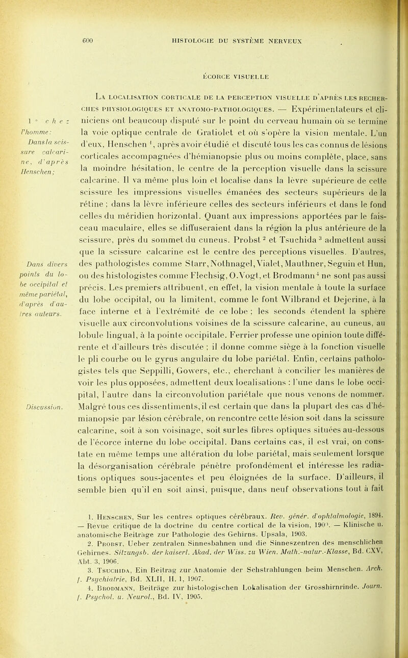 ECORCE VISUELLE 1 0 c h e z I'homme: Dans la scis- sure calcari- ne, d'apres llenschen; Dans divers points du lo- be occipital et meme parietal, d'apres d'au- tres auteurs. Discussion. La localisation corticale de la perception visuelle d'apres les recher- ches physiologioues et anatomo-pathologioues. — Experimentateurs et cli- niciens ont beaucoup dispute sur le point du cerveau humain oil se tennine la voie optique centrale de Gratiolet et ou s'opere la vision mentale. L'un d'eux, Henschen 1, apres avoir etudie et discute tous les cas connus de lesions corticales accompagnees d'hemianopsie plus ou moins complete, place, sans la moindre hesitation, le centre de la perception visuelle dans la scissure calcarine. II va meme plus loin et localise dans la levre snperieure de cette scissure les impressions visuelles emanees des secteurs superieurs de la retine ; dans la levre inferieure celles des secteurs inferienrs et dans le fond celles du meridien horizontal. Quant aux impressions apportees par le fais- ceau maculaire, elles se diffuseraient dans la region la plus anterieure de la scissure, pres du sommetdu cuneus. Probst2 et Tsuchida3 admetlent aussi cpie la scissure calcarine est le centre des perceptions visuelles. D'autres, des pathologistes comme Starr,Nothnagel, Vialet, Maulhner, Seguin et Hun, ou des histologistes comme Flechsig, O.Vogt, et Brodmann4 ne sont pas aussi precis. Les premiers altribuent, en effet, la vision mentale a toute la surface du lobe occipital, ou la limitent, comme le font Wilbrand et Dejerine, a la face interne et a l'extremite de ce lobe ; les seconds etendent la sphere visuelle aux circonvolutions voisines de la scissure calcarine, au cuneus, au lobule lingual, a la pointe occipitale. Ferrier prof esse une opinion toute diff£- rente et d'ailleurs tres discutee ; il donne comme siege a la fonction visuelle le pli courbe ou le gyrus angulaire du lobe parietal. Enfin, certains patholo- gistes tels que Seppilli, Gowers, etc., cherchant a concilier les manieres de voir les plus opposees, admcttent deux localisations : 1'une clans le lobe occi- pital, l'autre dans la circonvolution parietale que nous venons de nommer. Malgre tous ces dissentiments, il est certain que dans la plupart des cas d'he- mianopsie par lesion cerebrale, on rencontre cette lesion soit dans la scissure calcarine, soit a son voisinage, soit sur les fibres optiques situees au-dessous de l'ecorce interne du lobe occipital. Dans certains cas, il est vrai, on cons- tate en meime temps une alteration du lobe parietal, mais seulement lorsque la disorganisation cerebrale penetre profondement et interesse les radia- tions optiques sous-jacentes et peu eloignies de la surface. D'ailleurs, il semble bien qu'il en soit ainsi, puisque, dans neuf observations tout a fait 1. Henschen, Sur les centres optiques cerebraux. Rev. gener. dophtalmologie, 1894. — Revue critique de la doctrine du centre cortical de la vision, 190'». — Klinische u. anatomische Beilrage zur Pathologie des Gehirns. Upsala, 1903. 2. PBonsT, Ueber zentralen Sinnesbahnen und die Sinneszentren des menschlichen Gehirnes. Sitzungsb. der kaiserl. Akad. der Wiss. zu Wien. Math.-n-atur.-Klasse, Bd. CXV, Abt. 3, 1906. 3. Tsuchida, Ein Beitrag zur Anatomie der Sehstrahlungen beim Menschen. Arch, f. Psychiatrie, Bd. XLII, H. 1, 1907. 4. Brodmann, Beitrage zur histologischen Lokalisation der Grosshirnrinde. Journ. f. Psychol, u. Neurol., Bd. IV, 1905.