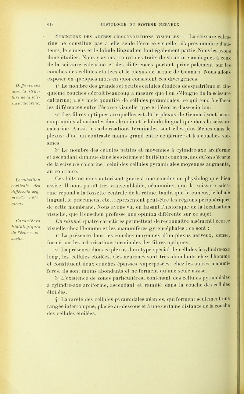 Differences avec la struc- ture de la scis- surecalcarine. Localisation corticate des differents seg- ments reti- niens. Caracteres histologiques de I'ecorce vi- suelle. Structure des autres circonvolutions visuelles. — La scissure calca- rine ne constitue pas a elle seule I'ecorce visuelle ; d'apres nombre d'au- teurs, le cuneus et ie lobule lingual en font egalement partie. Nous les avons done etudies. Nous y avons trouve des traits de structure analogues a ceux de la scissure calcarine et des differences portant principalement sur les couches des cellules etoilees et le plexus de la raie de Gennari. Nous allons exposer en quelques mots en quoi consistent ces divergences. i° Le nombre des grandes et petites cellules etoile'es des quatrieme et cin- quieme couches decroit beaucoup a raesure que Ton s'eloigne de la scissure calcarine; il s'y mele quantite de cellules pyramidales, ce qui tend a effacer les differences entre I'ecorce visuelle type et I'ecorce d'association. 2° Les fibres optiques auxquelles est du le plexus de Gennari sont beau- coup moins abondanles dans le coin et le lobule lingual que dans la scissure calcarine. Aussi, les arborisations terminales sont-elles plus laches dans le plexus; d'oii un contraste moins grand entre ce dernier et les couches voi- sines. 3° Le nombre des cellules petites et moyennes a cylindre-axe arciforrae et ascendant diminue dans les sixieme et huitieme couches, des qu'on s'ecarte de la scissure calcarine; celui des cellules pyramidales moyennes augmenle, au contraire. Ces faits ne nous autorisent guere a une conclusion physiologique bien assise. II nous parait tres vraisemblable, neanmoins, que la scissure calca- rine repond a la fossette centrale de la r6tine, tandis que le cuneus, le lobule lingual, le pnecuneus, etc., representent peut-etre les regions peripheriques de ce.tte membrane. Nous avons vu, en faisant l'historique de la localisation visuelle, que Henschen professe une opinion differente sur ce sujet. En resume, quatre caracteres permettent de reconnaitre aisement I'ecorce visuelle chez 1'homme et les mammiferes gyrencephales; ce sont : i° La presence dans les couches moyennes d'un plexus nerveux, dense, forme par les arborisations terminales des fibres optiques. 2 La presence dans ce plexus d'un type special de cellules a cylindre-axe long, les cellules etoilees. Ces neurones sont tres abondants chez rhomme et constituent deux couches epaisses superposees; chez les autres mammi- feres, ils sont moins abondants et ne forment qu'une seule assise. 3° L'existence de zones particulieres, contenant des cellules pyramidales a cylindre-axe arciforme, ascendant et ramifie dans la couche des cellules etoilees. 4° La rarete des cellules pyramidales geantes, qui forment seulement une rangee interrompue, placee au-dessous et a une certaine distance de la couche des cellules etoilees.