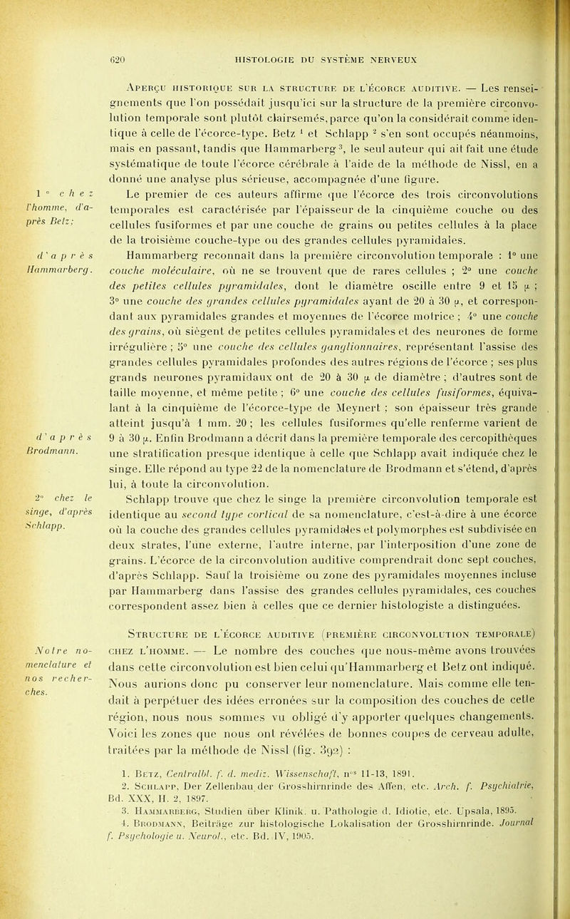 1 ° chez Vhomme, d'a- pres Betz; d ' a p r e s Hammarberg. d ' a p r e s Brodmann. 2° chez le singe, d'apres Schlapp. Aperqu historique sur la structure de l'ecorce auditive. — Les rensei- gnements que Ton possedait jusqu'ici sur la structure de la premiere circonvo- lution temporale sont plutOt clairsemes, parce qu'on la considerait comme iden- tique a celle de l'ecorce-type. Betz 1 et Schlapp 3 s'en sont occupes neanmoins, mais en passant, tandis que Hammarberg3, le seul auteur qui ait fait une etude systematique de toute l'ecorce cerebrale a l'aide de la methode de Nissl, en a donne une analyse plus serieuse, accompagnee d'une figure. Le premier de ces auteurs affirme que l'ecorce des trois circonvolutions temporales est caracterisee par l'epaisseur de la cinquieme couche ou des cellules fusiformes et par une couche do grains ou petites cellules a la place de la troisieme couche-type ou des grandes cellules pyramidales. Hammarberg reconnait dans la premiere circonvolution temporale : 1° une couche moleculaire, oil ne se trouvent que de rares cellules ; 2° une couche des petites cellules pyramidales, dont le diametre oscille entre 9 et 15 [j. ; 3° une couche des grandes cellules pyramidales ayant de 20 a 30 p, et correspon- dant aux pyramidales grandes et moyennes de l'ecorce motrice ; 4° une couche des grains, oil siegent de petites cellules pyramidales et des neurones de forme irreguliere ; 5° une couche des cellules ganglionnaires, representant l'assise des grandes cellules pyramidales profondes des autres regions de l'ecorce; sesplus grands neurones pyramidaux ont de 20 a 30 [x de diametre : d'autres sont de taille moyenne, et meme petite; 6° une couche des cellules fusiformes, equiva- lant a la cinquieme de l'ecorce-type de Meynert ; son epaisseur tres grande atteint jusqu'a 1 mm. 20; les cellules fusiformes qu'elle renferme varient de 9 a 30 [x. Enfin Brodmann a decrit dans la premiere temporale des cercopitheques une stratification presque identique a celle que Schlapp avait indiquee chez le singe. Elle repond au type 22 de la nomenclature de Brodmann et s'etend, d'apres lui, a toute la circonvolution. Schlapp trouve que chez le singe la premiere circonvolution temporale est identique au second type cortical de sa nomenclature, c'est-a-dire a une ecorce oil la couche des grandes cellules pyramidales et polymorphes est subdivisee en deux strates, l'une externe, l'autre interne, par Tinterposition d'une zone de grains. L'ecorce de la circonvolution auditive comprendrait done sept couches, d'apres Schlapp. Sauf la troisieme ou zone des pyramidales moyennes incluse par Hammarberg dans l'assise des grandes cellules pyramidales, ces couches correspondent assez bien a celles que ce dernier histologiste a distinguees. Notre no- menclature et nos recher- ches. Structure de l'ecorce auditive (premiere circonvolution temporale) chez l'homme. — Le nombre des couches que nous-meme avons trouvees dans cette circonvolution est bien eelui qu'Haminarberg et Betz ont indique. Nous aurions done pu conserve!* leur nomenclature. Mais comme elle ten- dait a perpetuer des idees erronees sur la composition des couches de cetle region, nous nous sommes vu oblige d'y apporter quelques changements. Voici les zones que nous ont revelees de bonnes coupes de cerveau adulle, traitees par la methode de Nissl (fig. 392) : 1. Betz, Cenlralbl. /'. (/. mediz. Wissenschaft, nos 11-13, 1891. 2. Schlapp, Der Zellenbau der Grosshirnrinde des Affen, etc. Arch. f. Psychiatrie, Bd. XXX, H. 2, 1897. 3. Hammarberg, Studien iiber Klinik. u. Pathologie d. Idiotie, etc. Upsala, 1895. 4. Brodmann, Beitrjige zur histologische Lokalisation der Grosshirnrinde. Journal f. Psychologie u. Neurol., etc. Bd. JV, 1905.