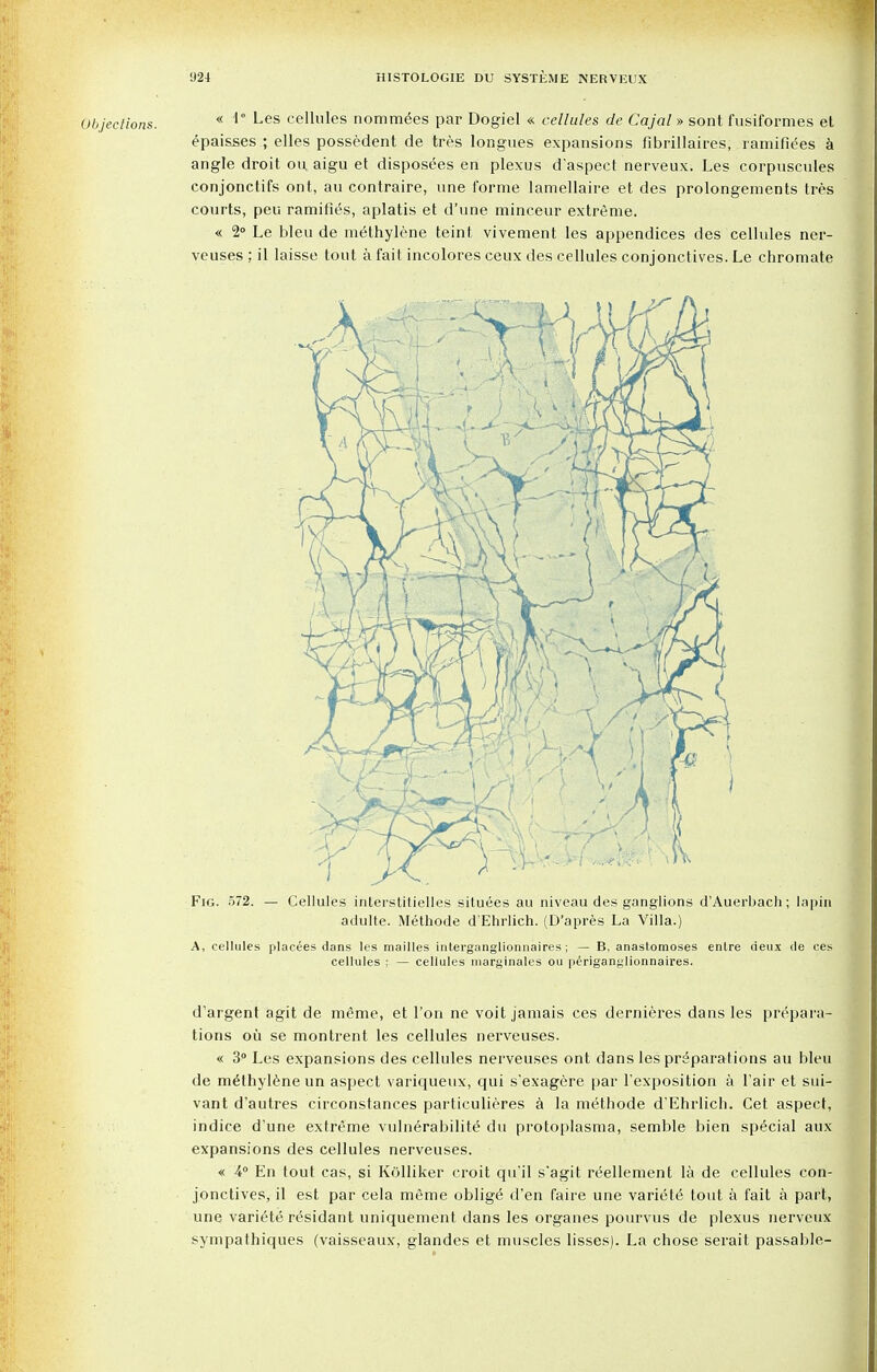 Objections. * <1° Les cellules nominees par Dogiel « cellules de Cajal» sont fusiformes et epaisses ; elles possedent de tres longues expansions fibrillaires, ramifies a angle droit ou aigu et disposees en plexus d'aspect nerveux. Les corpuscules conjonctifs ont, au contraire, une forme lamellaire et des prolongements tres courts, peu ramifies, aplatis et d'une minceur extreme. « 2° Le bleu de methylene teint vivement les appendices des cellules ner- veuses ; il laisse tout a fait incolores ceux des cellules conjonctives. Le chromate cellules ; — cellules niarginales ou periganglionnaires. d'argent agit de meme, et Ton ne voit jamais ces dernieres dans les prepara- tions ou se montrent les cellules nei'veuses. « 3° Les expansions des cellules nerveuses ont dans les preparations au bleu de methylene un aspect variqueux, qui s'exagere par Texposition a 1'air et sui- vant d'autres circonstances particulieres a la methode d'Ehrlich. Cet aspect, indice d'une extreme vulnerabilite du protoplasma, semble bien special aux expansions des cellules nerveuses. « 4° En tout cas, si Kolliker croit qu'il s'agit reellement la de cellules con- jonctives, il est par cela meme oblige d'en faire une variety tout a fait a part, une variete residant uniquement dans les organes pourvus de plexus nerveux sympathiques (vaisseaux, glandes et muscles lisses). La chose serait passable-