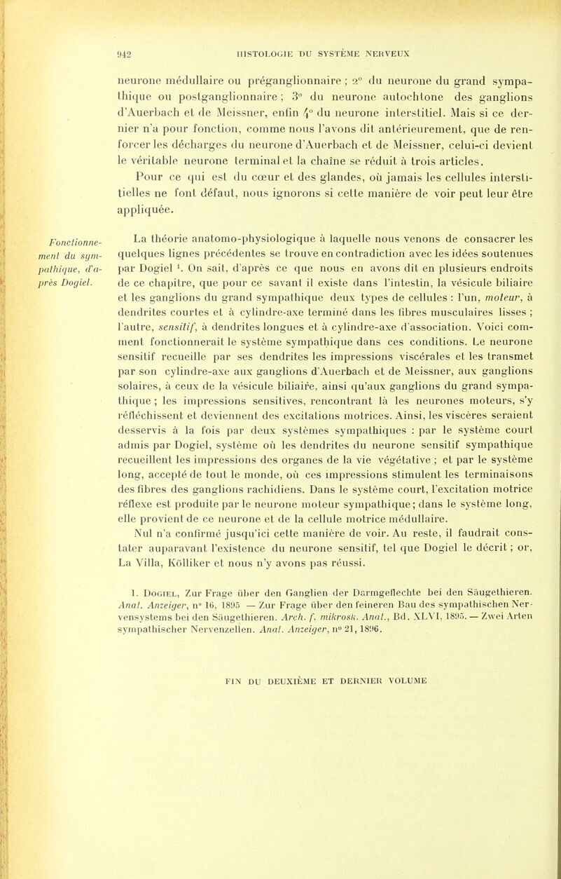 neurone medullaire ou pr^ganglionnaire; 2° du neurone du grand sympa- thique ou posfganglionnaire ; 3° du neurone autochtone des ganglions d'Auerbach et de Meissner, enfin 4° du neurone iriterstitiel. Mais si ce der- nier n'a pour fonction, comme nous l'avons dit anterieurement, que de ren- forcerles decharges du neurone d'Auerbach et de Meissner, celui-ci devient le veritable neurone terminal et la chaine se reduit a trois articles. Pour ce qui est du cceur et des glandes, oil jamais les cellules intersti- tielles ne font defaut, nous ignorons si cette maniere de voir peut leur etre appliquee. Fonctionne- La th^orie anatomo-physiologique a laquelle nous venons de consacrer les ment du sym- quelques lignes precedentes se trouve en contradiction aveclesid^es soutenues pathigue, d'a- par Dogiel l. On sait, d'apres ce que nous en avons dit en plusieurs endroits pres Dogiel. de ce chapitre, que pour ce savant il existe dans l'intestin, la vesicule biliaire et les ganglions du grand sympathique deux types de cellules : Fun, moteur, a dendrites courtes et a cylindre-axe termine dans les fibres musculaires lisses ; l'autre, sensitif, a dendrites longues et a cylindre-axe d'association. Voici com- ment fonctionnerait le systeme sympathique dans ces conditions. Le neurone sensitif recueille par ses dendrites les impressions viscerales et les transmet par son cylindre-axe aux ganglions dAuerbach et de Meissner, aux ganglions solaires, a ceux de la vesicule biliaire, ainsi qu'aux ganglions du grand sympa- thique ; les impressions sensitives, rencontrant la les neurones moteurs, s'y reflechissent et deviennent des excitations motrices. Ainsi, les visceres seraient desservis a la fois par deux systemes sympathiques : par le systeme court admis par Dogiel, systeme ou les dendrites du neurone sensitif sympathique recueillent les impressions des organes de la vie vegetative ; et par le systeme long, accepts de tout le monde, ou ces impressions stimulent les terminaisons des fibres des ganglions rachidiens. Dans le systeme court, l'excitation motrice reflexe est produite par le neurone moteur sympathique; dans le systeme long, elle provient de ce neurone et de la cellule motrice medullaire. Nul n'a confirme jusqu'ici cette maniere de voir. Au reste, il faudrait cons- tater auparavant l'existence du neurone sensitif, tel que Dogiel le decrit; or, La Villa, Kolliker et nous n'y avons pas reussi. 1. Dogiel, Zur Frage iiher den Ganglien der Darmgeflechte bei den Saugethieren. Anat. Anzeiger, n° 16, 1895 — Zur Frage. iiber den feineren Bau des sympathischen Ner- vensystems bei den Saugethieren. Arch. /'. mikrosk. Anal., Bd. XLVI, 1895. — Zvvei Arten sympathischer Nervenzellen. Anat. Anzeiger, n° 21,1896. FIN DU DEUXIEME ET DERNIER VOLUME