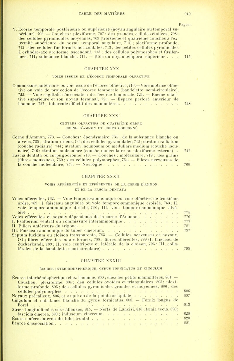 Pages. V. Ecorce temporale posterieure ou superieure (noyau angulaire ou temporal su- perieur), 70(5.— Couches: plexiforme, 707: des grandes cellules etoilees, 708; des cellules pyramidales moyennes, 709 (troisieme et quatrieme couches a l'ex- tremile superieure du noyau temporal angulaire, 714) ; plexiforme profonde, 712 ; des cellules fusiformes horizontales, 713; des petites cellules pyramidales a cylindre-axe arciforme ascendant, 713 ; des cellules polymorphes et fusifor- mes, 714; substance blanche, 714. — Role du noyau temporal superieur . . . 715 CHAPITRE XXX VOIES ISSUES DE L'ECORCE TEMPORALE OLFACTIVE Commissure anterieure ou voie issue de l'ecorce olfactive, 71(i.—Voie motrice olfac- tive ou voie de projection de l'6corce temporale (bandelette semi-circulaire), 722. — Voie sagittale d'association de l'ecorce temporale, 724. — Racine olfac- tive superieure et son noyau terminal, 725. — Espace perfore anterieur de rhomme, 727 ; tubercule olfactif des mammiferes 728 CHAPITRE XXXI CENTRES OLFACTIFS DE QUATRIEME ORDRE CORNE D'AMMON ET CORPS GODRONNE Corne d'Ammon, 773. — Couches: ependymaire, 734 ; de la substance blanche ou alveus,735; stratum oriens, 730; des cellules pyramidales, 742; stratum radiatum (couche radiaire), 744; stratum lacunosum ou medullare medium (couche lacu- naire), 746 ; stratum moleculare (couche moleculaire ou plexiforme externe) . 747 Fascia dentata ou corps godronne, 748. — Couches : moleculaire, 748 ; des grains (fibres moussues), 750; des cellules polymorphes, 754. — Fibres nerveuses de la couche moleculaire, 759. — Nevroglie 700 CHAPITRE XXXII VOIES AFFERENTES ET EFFERENTES DE LA CORNE D'AMMON ET DE LA FASCIA DENTATA Voies afferentes, 702. — Voie temporo-ammonique ou voie olfactive de troisieme ordre, 702: I, faisceau angulaire ou voie temporo-ammonique croisee, 763; II, voie temporo-ammonique directe, 768; III, voie temporo-ammonique alve- aire 775 Voies eff6rentes et noyaux dependants de la corne d'Ammon 776 I. Psalterium ventral ou commissure interammonique 777 II. Piliers anterieurs du trigone 781 III. Faisceau ammonique du tuber cinereum 797 Septum lucidum ou cloison transparente, 783. — Cellules nerveuses et noyaux, 784 ; fibres efferentes ou arciformes, 788 ; fibres afferentes, 789 (I, faisceau de Zuckerkandl, 789 ; II, voie centripete et laterale de la cloison, 795 ; III, colla- terales de la bandelette semi-circulaire) 795 CHAPITRE XXXIII ECORCE INTERHEMISPHERIQUE, GYRUS FORNICATUS ET CINGULUM Ecorce interhemisphcrique chez l'homme, 800 ; chez les petits mammiferes, 801. — Couches: plexiforme, 804; des cellules ovoides et triangulares, 805; plexi- forme profonde, 805 ; des cellules pyramidales grandes et moyennes, 806 ; des cellules polymorphes 806 Noyaux precalieux, 800, et arque ou de la pointe occipitale 807 Cingulum et substance blanche du gyrus fornicatus, 808. — Fornix longus de Forel 813 Stries longitudinales sus-calleuses, 815. — Nerfs de Lancisi, 816 ; ta?nia tecta, 820; fasciola cinerea, 820 ; induseum cinereum 820 ficorce infero-interne du lobe frontal 820 Ecorce d'association 821