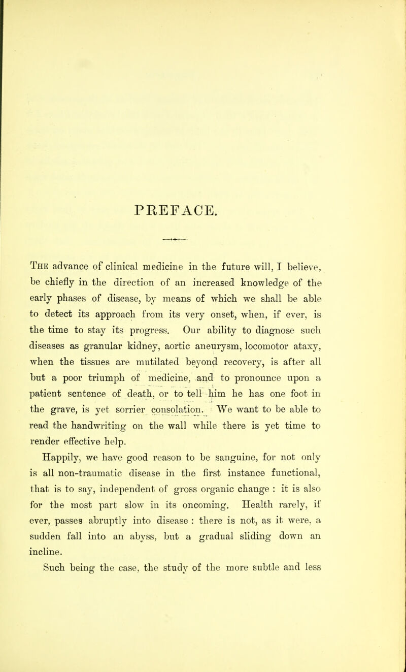 PEEFACE. The advance of clinical medicine in the future will, I believe, be chiefly in the direction of an increased knowledge of the early phases of disease, by means of which we shall be able to detect its approach from its very onset, when, if ever, is the time to stay its progress. Our ability to diagnose such diseases as granular kidney, aortic aneurysm, locomotor ataxy, when the tissues are mutilated beyond recovery, is after all but a poor triumph of medicine, and to pronounce upon a patient sentence of death, or to tell him he has one foot in the grave, is yet sorrier consolation. We want to be able to read the handwriting on the wall while there is yet time to render effective help. Happily, we have good reason to be sanguine, for not only is all non-traumatic disease in the first instance functional, that is to say, independent of gross organic change : it is also for the most part slow in its oncoming. Health rarely, if ever, passes abruptly into disease : there is not, as it were, a sudden fall into an abyss, but a gradual sliding down an incline. Such being the case, the study of the more subtle and less