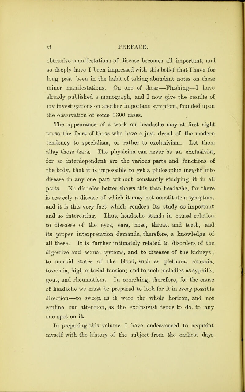 obtrusive manifestations of disease becomes all important, and so deeply have I been impressed with this belief that I have for long past been in the habit of taking abundant notes on these minor manifestations. On one of these—Flushing—I have already published a monograph, and I now give the results of my investigations on another important symptom, founded upon the observation of some 1300 cases. The appearance of a work on headache may at first sight rouse the fears of those who have a just dread of the modern tendency to specialism, or rather to exclusivism. Let them allay those faars. The physician can never be an exclusivist, for so interdependent are the various parts and functions of the body, that it is impossible to get a philosophic insight into disease in any one part without constantly studying it in all parts. No disorder better shows this than headache, for there is scarcely a disease of which it may not constitute a symptom, and it is this very fact which renders its study so important and so interesting. Thus, headache stands in causal relation to diseases of the eyes, ears, nose, throat, and teeth, and its proper interpretation demands, therefore, a knowledge of all these. It is further intimately related to disorders of the digestive and sexual systems, and to diseases of the kidneys; to morbid states of the blood, such as plethora, anaamia, toxaemia, high arterial tension; and to such maladies as syphilis, gout, and rheumatism. In searching, therefore, for the cause of headache we must be prepared to look for it in every possible direction—to sweep, as it were, the whole horizon, and not confine our attention, as the exclusivist tends to do, to any one spot on it. In preparing this volume I have endeavoured to acquaint myself with the history of the subject from the earliest days