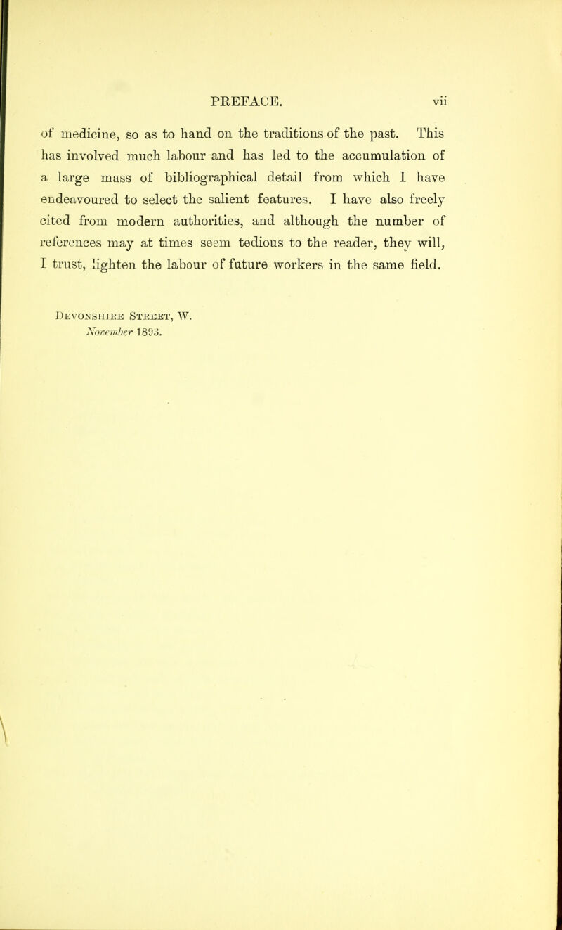 of medicine, so as to hand on the traditions of the past. This has involved much labour and has led to the accumulation of a large mass of bibliographical detail from which I have endeavoured to select the salient features. I have also freely cited from modern authorities, and although the number of references may at times seem tedious to the reader, they will, I trust, lighten the labour of future workers in the same field. Dhvonshj.be Stkeet, W. November 1893.