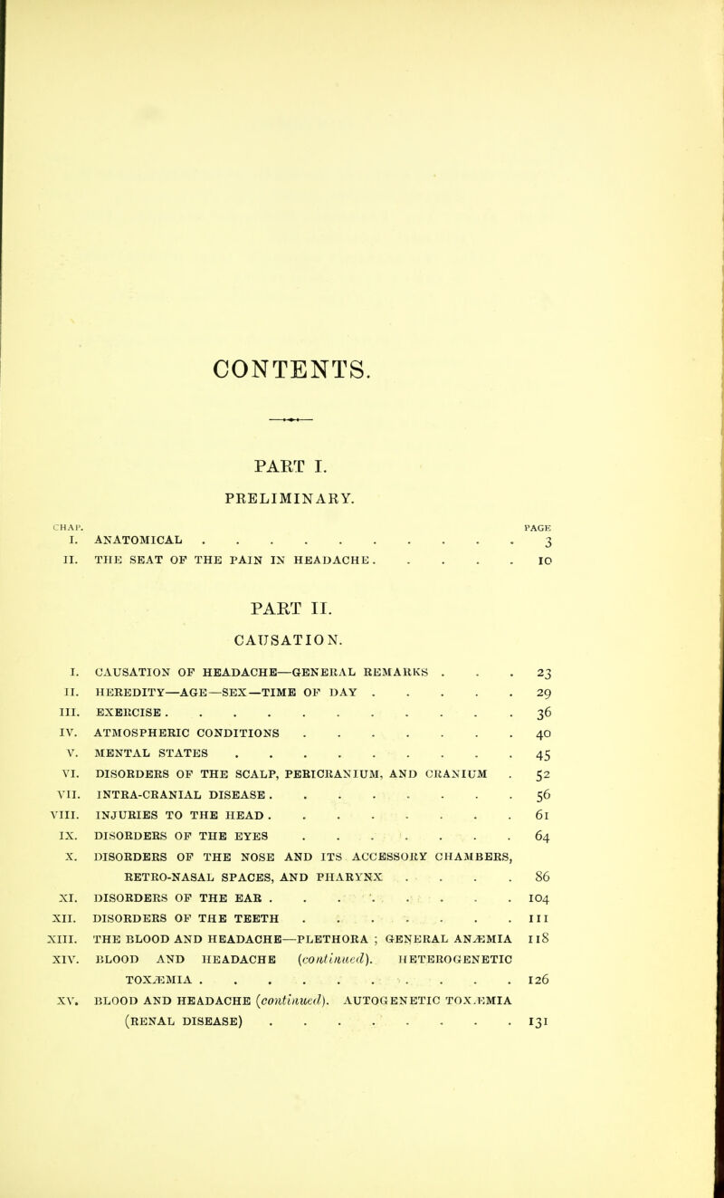 CONTENTS. PART I. PRELIMINARY. CHAP. PAGE I. ANATOMICAL 3 II. THE SEAT OP THE PAIN IN HEADACHE. .... ID PART II. CAUSATION. I. CAUSATION OF HEADACHE—GENERAL REMARKS ... 23 II. HEREDITY—AGE—SEX—TIME OP DAY 29 III. EXERCISE . . . . 36 IV. ATMOSPHERIC CONDITIONS 40 V. MENTAL STATES 45 VI. DISORDERS OF THE SCALP, PERICRANIUM, AND CRANIUM . 52 VII. INTRA-CRANIAL DISEASE ........ 56 VIII. INJURIES TO THE HEAD . . . . • • . .61 IX. DISORDERS OP THE EYES . . . . . . .64 X. DISORDERS OP THE NOSE AND ITS ACCESSORY CHAMBERS, RETRO-NASAL SPACES, AND PHARYNX . . . .86 XI. DISORDERS OF THE EAR . . ... . . . . IO4 XII. DISORDERS OF THE TEETH . . . . '. . . . .Ill XIII. THE BLOOD AND HEADACHE—PLETHORA ; GENERAL ANEMIA Il8 XIV. BLOOD AND HEADACHE {continued). HETEROGENETIC TOX/EMIA ■■ . . . .126 XV. BLOOD AND HEADACHE (continued). AUTOGENETIC TOX.EMIA (renal disease) . . . . . . . -131