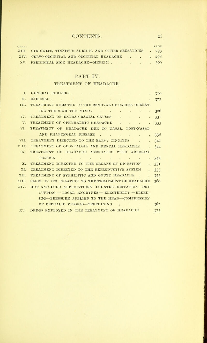 CHAP. PAGE XIII. GIDDINESS, TINNITUS AUEIUM, AND OTHER SENSATIONS . 293 XIV. CERVO-OCCIPITAL AND OCCIPITAL HEADACHE . . . 298 XV. PERIODICAL SICK HEADACHE— MEGE1M 309 PART IV. TREATMENT OF HEADACHE. I. GENEEAL EEMAEKS . . 319 II. EXEECISE 323 III. TREATMENT DIEECTED TO THE EEMOVAL OF CAUSES OPEEAT- ING THROUGH THE MIND 326 IV. TREATMENT OF EXTRA-CBANIAL CAUSES . . . -331 V. TREATMENT OF OPHTHALMIC HEADACHE . . . 333 VI. TEEATMENT OF HEADACHE DUE TO NASAL. POST-NASAL, AND PHAEYNGEAL DISEASE 338 VII. TEEATMENT DIEECTED TO THE EAES : TINNITUS . . 341 VIII. TREATMENT OF ODONTALGIA AND DENTAL HEADACHE . 344 IX. TREATMENT OF HEADACHE ASSOCIATED WITH ARTERIAL TENSION 345 X. TREATMENT DIRECTED TO THE ORGANS OF DIGESTION . 351 XI. TREATMENT DIEECTED TO THE EEPEODUCTIVE SYSTEM . 353 XII. TEEATMENT OF SYPHILITIC AND GOUTY HEADACHE . . 355 XIII. SLEEP IN ITS RELATION TO THE TREATMENT OF HEADACHE 360 XIV. HOT AND COLD APPLICATIONS—COUNTER-IRRITATION—DRY CUPPING — LOCAL ANODYNES — ELECTRICITY — BLEED- ING—PRESSURE APPLIED TO THE HEAD—COMPRESSION OF CEPHALIC VESSELS—TREPHINING .... 362 XV. DRUGS EMPLOYED IN THE TREATMENT OF HEADACHE . 375