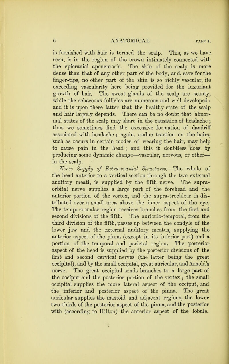 is furnished with hair is termed the scalp. This, as we have seen, is in the region of the crown intimately connected with the epicranial aponeurosis. The skin of the scalp is more dense than that of any other part of the body, and, save for the finger-tips, no other part of the skin is so richly vascular, its exceeding vascularity here being provided for the luxuriant growth of hair. The sweat glands of the scalp are scanty, while the sebaceous follicles are numerous and well developed; and it is upon these latter that the healthy state of the scalp and hair largely depends. There can be no doubt that abnor- mal states of the scalp may share in the causation of headache ; thus we sometimes find the excessive formation of dandriff associated with headache ; again, undue traction on the hairs, such as occurs in certain modes of wearing the hair, may help to cause pain in the head ; and this it doubtless does by producing some dynamic change—vascular, nervous, or other— in the scalp. Nerve Supply of Extra-cranial Structures.—The whole of the head anterior to a vertical section through the two external auditory meati, is supplied by the fifth nerve. The supra- orbital nerve supplies a large part of the forehead and the anterior portion of the vertex, and the supra-trochlear is dis- tributed over a small area above the inner aspect of the eye. The temporo-malar region receives branches from the first and second divisions of the fifth. The auriculo-temporal, from the third division of the fifth, passes up between the condyle of the lower jaw and the external auditory meatus, supplying the anterior aspect of the pinna (except in its inferior part) and a portion of the temporal and parietal region. The posterior aspect of the head is supplied by the posterior divisions of the first and second cervical nerves (the latter being the great occipital), and by the small occipital, great auricular, and Arnold's nerve. The great occipital sends branches to a large part of the occiput and the posterior portion of the vertex; the small occipital supplies the more lateral aspect of the occiput, and the inferior and posterior aspect of the pinna. The great auricular supplies the mastoid and adjacent regions, the lower two-thirds of the posterior aspect of the pinna, and the posterior with (according to Hilton) the anterior aspect of the lobule.