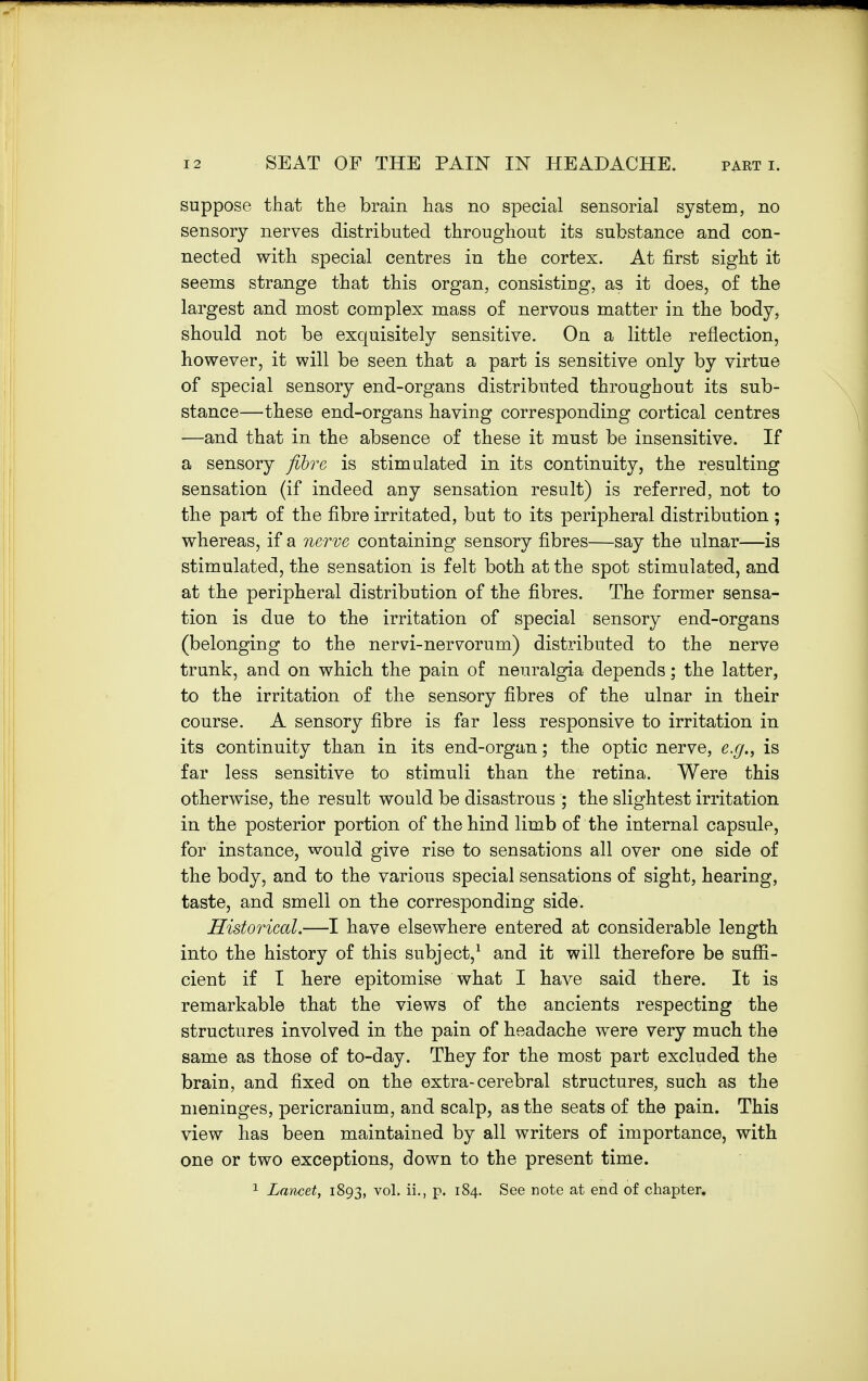 suppose that the brain has no special sensorial system, no sensory nerves distributed throughout its substance and con- nected with special centres in the cortex. At first sight it seems strange that this organ, consisting, as it does, of the largest and most complex mass of nervous matter in the body, should not be exquisitely sensitive. On a little reflection, however, it will be seen that a part is sensitive only by virtue of special sensory end-organs distributed throughout its sub- stance—these end-organs having corresponding cortical centres —and that in the absence of these it must be insensitive. If a sensory fibre is stimulated in its continuity, the resulting sensation (if indeed any sensation result) is referred, not to the part of the fibre irritated, but to its peripheral distribution ; whereas, if a nerve containing sensory fibres—say the ulnar—is stimulated, the sensation is felt both at the spot stimulated, and at the peripheral distribution of the fibres. The former sensa- tion is due to the irritation of special sensory end-organs (belonging to the nervi-nervorum) distributed to the nerve trunk, and on which the pain of neuralgia depends; the latter, to the irritation of the sensory fibres of the ulnar in their course. A sensory fibre is far less responsive to irritation in its continuity than in its end-organ; the optic nerve, e.g., is far less sensitive to stimuli than the retina. Were this otherwise, the result would be disastrous ; the slightest irritation in the posterior portion of the hind limb of the internal capsule, for instance, would give rise to sensations all over one side of the body, and to the various special sensations of sight, hearing, taste, and smell on the corresponding side. Historical.—I have elsewhere entered at considerable length into the history of this subject,1 and it will therefore be suffi- cient if I here epitomise what I have said there. It is remarkable that the views of the ancients respecting the structures involved in the pain of headache were very much the same as those of to-day. They for the most part excluded the brain, and fixed on the extra-cerebral structures, such as the meninges, pericranium, and scalp, as the seats of the pain. This view has been maintained by all writers of importance, with one or two exceptions, down to the present time. 1 Lancet, 1893, vol. ii., p. 184. See note at end of chapter.