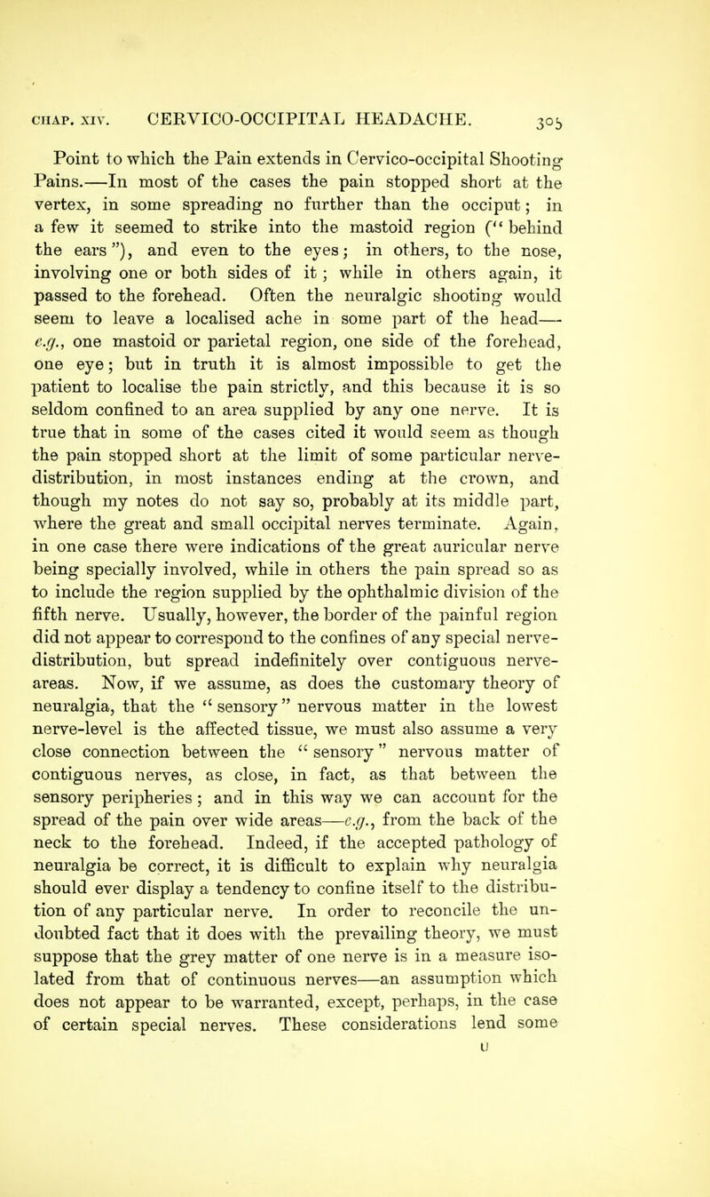 Point to which the Pain extends in Cervico-occipital Shooting Pains.—In most of the cases the pain stopped short at the vertex, in some spreading no further than the occiput; in a few it seemed to strike into the mastoid region (u behind the ears), and even to the eyes; in others, to the nose, involving one or both sides of it; while in others again, it passed to the forehead. Often the neuralgic shooting would seem to leave a localised ache in some part of the head—■ e.g., one mastoid or parietal region, one side of the forehead, one eye; but in truth it is almost impossible to get the patient to localise the pain strictly, and this because it is so seldom confined to an area supplied by any one nerve. It is true that in some of the cases cited it would seem as though the pain stopped short at the limit of some particular nerve- distribution, in most instances ending at the crown, and though my notes do not say so, probably at its middle part, where the great and small occipital nerves terminate. Again, in one case there were indications of the great auricular nerve being specially involved, while in others the pain spread so as to include the region supplied by the ophthalmic division of the fifth nerve. Usually, however, the border of the painful region did not appear to correspond to the confines of any special nerve- distribution, but spread indefinitely over contiguous nerve- areas. Now, if we assume, as does the customary theory of neuralgia, that the  sensory nervous matter in the lowest nerve-level is the affected tissue, we must also assume a very close connection between the  sensory nervous matter of contiguous nerves, as close, in fact, as that between the sensory peripheries ; and in this way we can account for the spread of the pain over wide areas—e.g., from the back of the neck to the forehead. Indeed, if the accepted pathology of neuralgia be correct, it is difficult to explain why neuralgia should ever display a tendency to confine itself to the distribu- tion of any particular nerve. In order to reconcile the un- doubted fact that it does with the prevailing theory, we must suppose that the grey matter of one nerve is in a measure iso- lated from that of continuous nerves—an assumption which does not appear to be warranted, except, perhaps, in the case of certain special nerves. These considerations lend some u