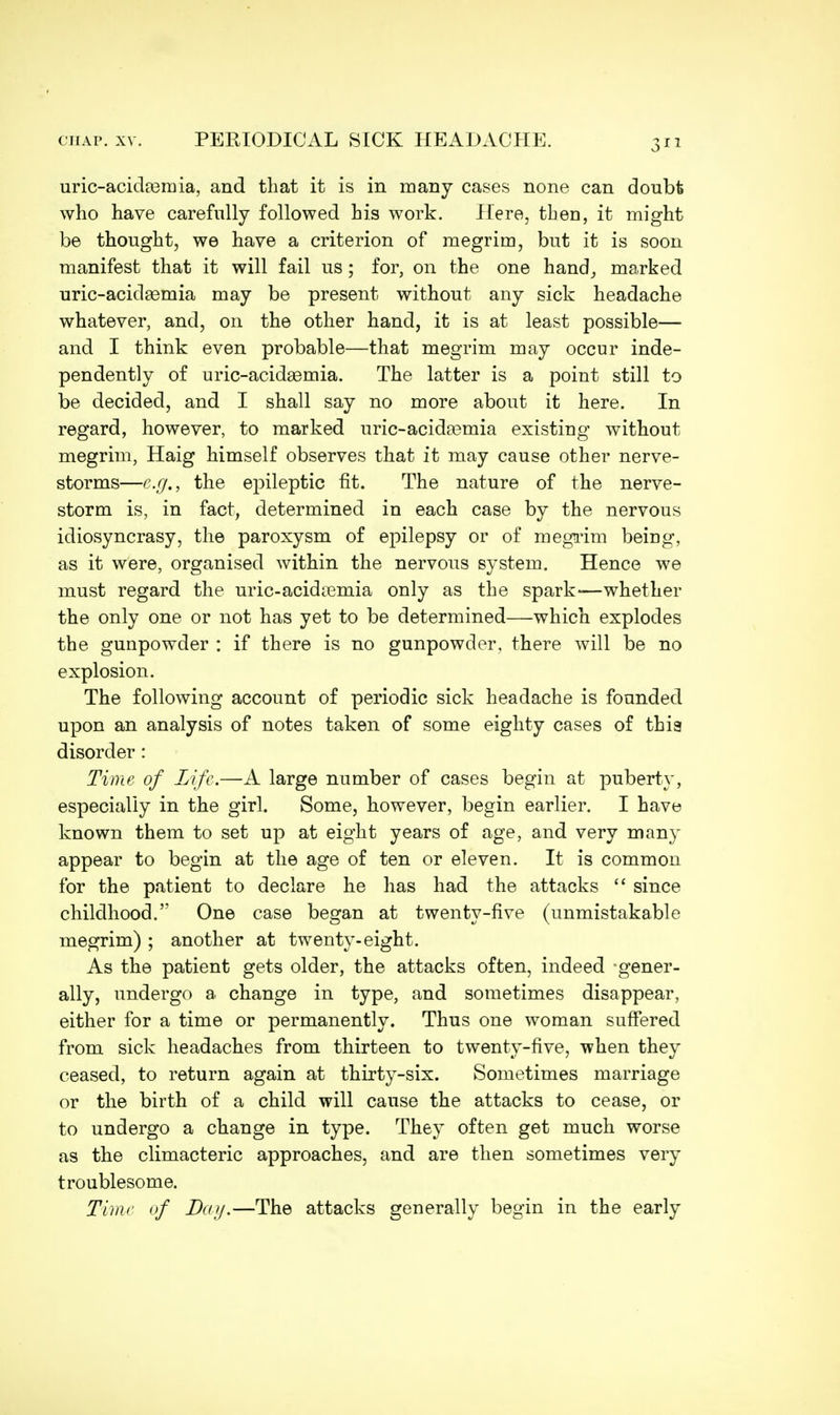 uric-acidasruia, and that it is in many cases none can doubt who have carefully followed his work. Here, then, it might be thought, we have a criterion of megrim, but it is soon manifest that it will fail us; for, on the one hand, marked uric-acidsemia may be present without any sick headache whatever, and, on the other hand, it is at least possible— and I think even probable—that megrim may occur inde- pendently of uric-acidasmia. The latter is a point still to be decided, and I shall say no more about it here. In regard, however, to marked uric-acidasmia existing without megrim, Haig himself observes that it may cause other nerve- storms—e.g., the epileptic fit. The nature of the nerve- storm is, in fact, determined in each case by the nervous idiosyncrasy, the paroxysm of epilepsy or of megrim being, as it were, organised within the nervous system. Hence we must regard the uric-acidasmia only as the spark—whether the only one or not has yet to be determined—which explodes the gunpowder : if there is no gunpowder, there will be no explosion. The following account of periodic sick headache is founded upon an analysis of notes taken of some eighty cases of thia disorder: Time of Life.—A large number of cases begin at puberty, especially in the girl. Some, however, begin earlier. I have known them to set up at eight years of age, and very many appear to begin at the age of ten or eleven. It is common for the patient to declare he has had the attacks  since childhood. One case began at twenty-five (unmistakable megrim) ; another at twenty-eight. As the patient gets older, the attacks often, indeed gener- ally, undergo a change in type, and sometimes disappear, either for a time or permanently. Thus one woman suffered from sick headaches from thirteen to twenty-five, when they ceased, to return again at thirty-six. Sometimes marriage or the birth of a child will cause the attacks to cease, or to undergo a change in type. They often get much worse as the climacteric approaches, and are then sometimes very troublesome. Time of Day.—The attacks generally begin in the early