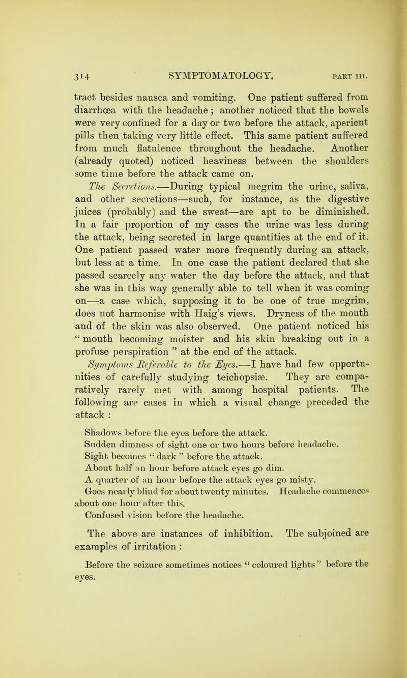 tract besides nausea and vomiting. One patient suffered from diarrhoea with the headache; another noticed that the bowels were very confined for a day or two before the attack, aperient pills then taking very little effect. This same patient suffered from much flatulence throughout the headache. Another (already quoted) noticed heaviness between the shoulders some time before the attack came on. The Secretions.—During typical megrim the urine, saliva, and other secretions—such, for instance, as the digestive juices (probably) and the sweat—are apt to be diminished. In a fair proportion of my cases the urine was less during the attack, being secreted in large quantities at the end of it. One patient passed water more frequently during an attack, but less at a time. In one case the patient declared that she passed scarcely any water the day before the attack, and that she was in this way generally able to tell when it was coming on—a case which, supposing it to be one of true megrim, does not harmonise with Haig's views. Dryness of the mouth and of the skin was also observed. One patient noticed his  mouth becoming moister and his skin breaking out in a profuse perspiration  at the end of the attack. Symptoms Beferctble to the Eyes.—I have had few opportu- nities of carefully studying teichopsias. They are compa- ratively rarely met with among hospital patients. The following are cases in which a visual change preceded the attack : Shadows before the eyes before the attack. Sudden dimness of siffht one or two hours before headache. Sight becomes  dark  before the attack. About half an hour before attack eyes go dim. A quarter of an hour before the attack eyes go mist}7. Goes nearly blind for about twenty minutes. Headache commences about one hour after this. Confused vision before the headache. The above are instances of inhibition. The subjoined are examples of irritation : Before the seizure sometimes notices  coloured lights  before the eyes.