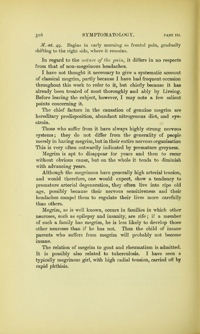 M. cet. 49. Begins in early morning as frontal pain, gradually shifting to the right side, where it remains. In regard to the nature of the pain, it differs in no respects from that of non-megrinous headaches. I have not thought it necessary to give a systematic account of classical megrim, partly because I have had frequent occasion throughout this work to refer to it, but chiefly because it has already been treated of most thoroughly and ably by Liveing. Before leaving the subject, however, I may note a few salient points concerning it. The chief factors in the causation of genuine megrim are hereditary predisposition, abundant nitrogenous diet, and eye- strain. Those who snffer from it have always highly strung nervous systems; they do not differ from the generality of people merely in having megrim, but in their entire nervous organisation This is very often outwardly indicated by premature greyness. Megrim is apt to disappear for years and then to recur without obvious cause, but on the whole it tends to diminish with advancing years. Although the megrinous have generally high arterial tension, and would therefore, one would expect, show a tendency to premature arterial degeneration, they often live into ripe old age, possibly because their nervous sensitiveness and their headaches compel them to regulate their lives more carefully than others. Megrim, as is well known, occurs in families in which other neuroses, such as epilepsy and insanity, are rife; if a member of such a family has megrim, he is less likely to develop those other neuroses than if he has not. Thus the child of insane parents who suffers from megrim will probably not become insane. The relation of megrim to gout and rheumatism is admitted. It is possibly also related to tuberculosis. I have seen a typically megrinous girl, with high radial tension, carried off by rapid phthisis.