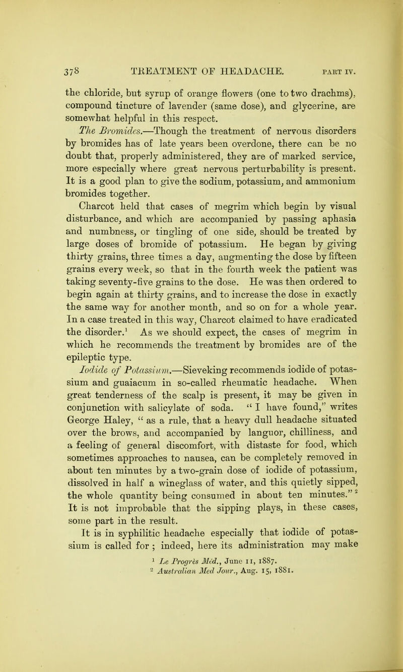 the chloride, but syrup of orange flowers (one to two drachms), compound tincture of lavender (same dose), and glycerine, are somewhat helpful in this respect. The Bromides.—Though the treatment of nervous disorders by bromides has of late years been overdone, there can be no doubt that, properly administered, they are of marked service, more especially where great nervous perturbability is present. It is a good plan to give the sodium, potassium, and ammonium bromides together. Charcot held that cases of megrim which begin by visual disturbance, and which are accompanied by passing aphasia and numbness, or tingling of one side, should be treated by large doses of bromide of potassium. He began by giving thirty grains, three times a day, augmenting the dose by fifteen grains every week, so that in the fourth week the patient was taking seventy-five grains to the dose. He was then ordered to begin again at thirty grains, and to increase the dose in exactly the same way for another month, and so on for a whole year. In a case treated in this way, Charcot claimed to have eradicated the disorder.1 As we should expect, the cases of megrim in which he recommends the treatment by bromides are of the epileptic type. Iodide of Potassium.—Sieveking recommends iodide of potas- sium and guaiacum in so-called rheumatic headache. When great tenderness of the scalp is present, it may be given in conjunction with salicylate of soda.  I have found, writes George Haley,  as a rule, that a heavy dull headache situated over the brows, and accompanied by languor, chilliness, and a feeling of general discomfort, with distaste for food, which sometimes approaches to nausea, can be completely removed in about ten minutes by a two-grain dose of iodide of potassium, dissolved in half a wineglass of water, and this quietly sipped, the whole quantity being consumed in about ten minutes. 2 It is not improbable that the sipping plays, in these cases, some part in the result. It is in syphilitic headache especially that iodide of potas- sium is called for ; indeed, here its administration may make 1 Le Progres 31td., June n, 1887. 2 Australian Med Jour., Aug. 15, 1881.