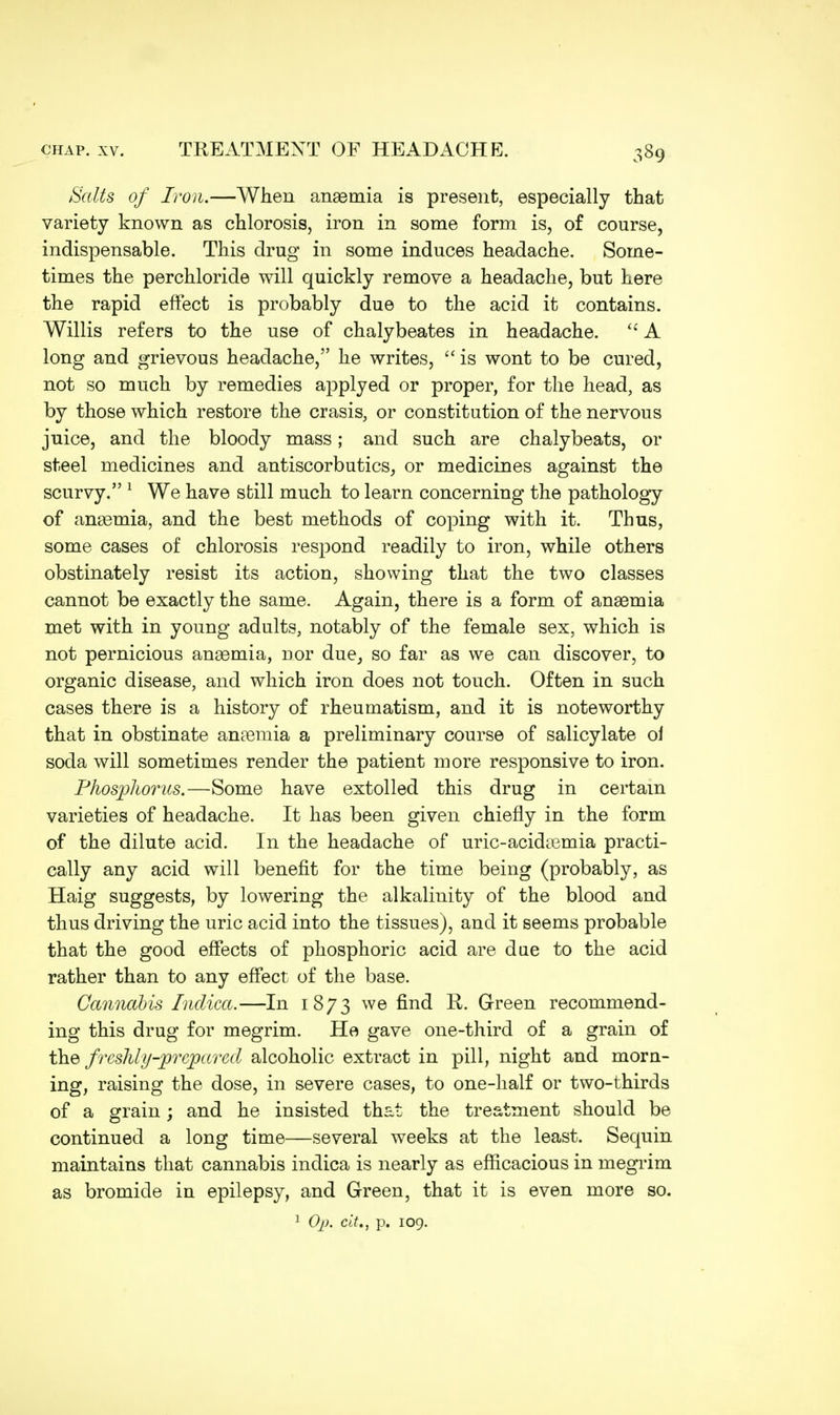 Salts of Iron.—When anaemia is present, especially that variety known as chlorosis, iron in some form is, of course, indispensable. This drug in some induces headache. Some- times the perchloride will quickly remove a headache, but here the rapid effect is probably due to the acid it contains. Willis refers to the use of chalybeates in headache.  A long and grievous headache, he writes,  is wont to be cured, not so much by remedies applyed or proper, for the head, as by those which restore the crasis, or constitution of the nervous juice, and the bloody mass; and such are chalybeats, or steel medicines and antiscorbutics, or medicines against the scurvy. 1 We have still much to learn concerning the pathology of anaemia, and the best methods of coping with it. Thus, some cases of chlorosis respond readily to iron, while others obstinately resist its action, showing that the two classes cannot be exactly the same. Again, there is a form of anaemia met with in young adults, notably of the female sex, which is not pernicious anaemia, nor due, so far as we can discover, to organic disease, and which iron does not touch. Often in such cases there is a history of rheumatism, and it is noteworthy that in obstinate anaemia a preliminary course of salicylate oi soda will sometimes render the patient more responsive to iron. Phosphorus.—Some have extolled this drug in certain varieties of headache. It has been given chiefly in the form of the dilute acid. In the headache of uric-acidaamia practi- cally any acid will benefit for the time being (probably, as Haig suggests, by lowering the alkalinity of the blood and thus driving the uric acid into the tissues), and it seems probable that the good effects of phosphoric acid are due to the acid rather than to any effect of the base. Cannabis Indica.—In 1873 we find li. Green recommend- ing this drug for megrim. He gave one-third of a grain of {he freshly-prepared alcoholic extract in pill, night and morn- ing, raising the dose, in severe cases, to one-half or two-thirds of a grain; and he insisted that the treatment should be continued a long time—several weeks at the least. Sequin maintains that cannabis indica is nearly as efficacious in megrim as bromide in epilepsy, and Green, that it is even more so. 1 Op. cit., p. 109.