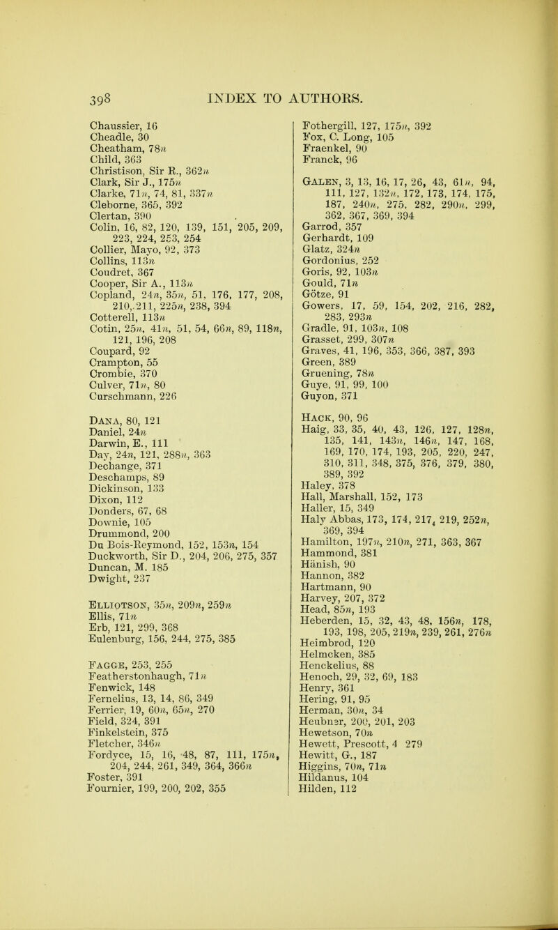 Chaussier, 16 Cheadle, 30 Cheatham, 78w Child, 363 Christison, Sir E., 362/4 Clark, Sir J., 175ft Clarke, 71n, 74, 81, BB7n Cleborne, 365, 392 Clertan, 390 Colin, 16, 82, 120, 139, 151, 205, 209, 223, 224, 253, 254 Collier, Mayo, 92, 373 Collins, 113ft Coudret, 367 Cooper, Sir A., HBn Copland, 24/i, B5n, 51, 176, 177, 208, 210,. 211, 225ft, 238, 394 Cotterell, 113 ft Cotin, 25ft, 41n, 51, 54, 66ft, 89, 118w, 121, 196, 208 Coupard, 92 Crampton, 55 Crombie, 370 Culver, 7 In, 80 Curschmann, 226 Dana, 80, 121 Daniel, 24ft Darwin, E., Ill Day, 24ft, 121, 288», 363 Dechange, 371 Deschamps, 89 Dickinson, 133 Dixon, 112 Donders, 67, 68 Downie, 105 Drunimond, 200 Du Bois-Keyrnond, 152, 153ft, 154 Duckworth, Sir D., 204, 206, 275, 357 Duncan, M. 185 Dwight, 237 Elliotson, 35ft, 209ft, 259ft Ellis, 71n Erb, 121, 299, 368 Eulenburg, 156, 244, 275, 385 Fagge, 253, 255 Featherstonhaugh, 71ft Fen wick, 148 Fernelius, 13, 14, 86, 349 Ferrier, 19, 60ft, 65ft, 270 Field, 324, 391 Finkelstein, 375 Fletcher, 346ft, Fordyce, 15, 16, 48, 87, 111, 175ft, 204, 244, 261, 349, 364, 366ft Foster, 391 Fournier, 199, 200, 202, 355 Fothergill, 127, 175/?, 392 Fox, C. Long, 105 Fraenkel, 90 Franck, 96 Galen, 3, 13, 16, 17, 26, 43, 61., 94, 111, 127, 132%, 172, 173, 174, 175, 187, 240ft, 275, 282, 290/*, 299, 362, 367, 369, 394 Garrod, 357 Gerhardt, 109 Glatz, 324ft Gordonius, 252 Goris, 92, 103ft Gould, 71ft Gotze, 91 Gowers, 17, 59, 154, 202, 216, 282, 283, 293ft Gradle, 91, 103ft, 108 Grasset, 299, 307ft Graves, 41, 196, 353, 366, 387, 393 Green, 389 Gruening, 78ft Guye, 91, 99, 100 Guyon, 371 Hack, 90, 96 Haig, 33, 35, 40, 43, 126, 127, 128ft, 135, 141, 143ft, 146ft, 147, 168, 169, 170, 174, 193, 205, 220, 247, 310, 311, 348, 375, 376, 379, 380, 389, 392 Haley, 378 Hall, Marshall, 152, 173 Haller, 15, 349 Haly Abbas, 173, 174, 2174 219, 252ft, 369, 394 Hamilton, 197ft,, 210ft, 271, 363, 367 Hammond, 381 Hanish, 90 Hannon, 382 Hartmann, 90 Harvey, 207, 372 Head, 85ft, 193 Heberden, 15, 32, 43, 48, 156ft, 178, 193, 198, 205, 219ft, 239, 261, 276ft Heimbrod, 120 Helmcken, 385 Henckelius, 88 Henoch, 29, 32, 69, 183 Henry, 361 Hering, 91, 95 Herman, 30ft, 34 Heubnar, 200, 201, 203 Hewetson, 70ft Hewett, Prescott, 4 279 Hewitt, G., 187 Higgins, 70ft, 7 hi Hildanus, 104 Hilden, 112