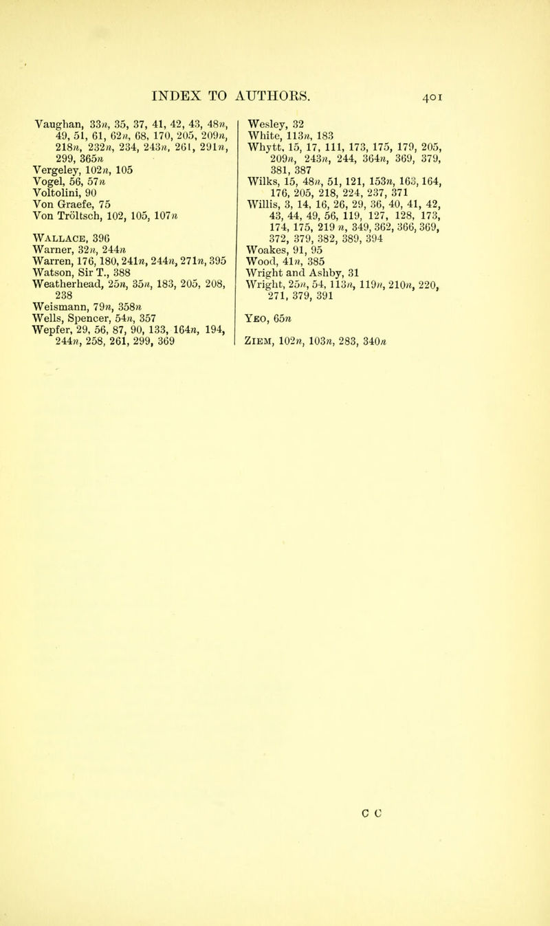 Vaughan, 33k, 35, 37, 41, 42, 43, 48ft, 49, 51, 61, 62ft, 68, 170, 205, 209n, 218ft, 232ft, 234, 243ft, 261, 291 n, 299, 365ft Vergeley, 102ft, 105 Vogel, 56, 57n Voltolini, 90 Von Graefe, 75 Von Troltsch, 102, 105, 107ft Wallace, 396 Warner, 32 ft, 244ft Warren, 176, 180, 241w, 244?i, 271«, 395 Watson, Sir T., 388 Weatherhead, 25», 35ft, 183, 205, 208, 238 Weismann, 79ft, 358ft Wells, Spencer, 54», 357 Wepfer, 29, 56, 87, 90, 133, 164w, 194, 244w, 258, 261, 299, 369 Wesley, 32 White, 113ft, 183 Whytt, 15, 17, 111, 173, 175, 179, 205, 209ft, 243ft, 244, 364ft, 369, 379, 381, 387 Wilks, 15, 48ft, 51, 121, 153ft, 163,164, 176, 205, 218, 224, 237, 371 Willis, 3, 14, 16, 26, 29, 36, 40, 41, 42, 43, 44, 49, 56, 119, 127, 128, 173, 174, 175, 219 'ft, 349, 362, 366, 369, 372, 379, 382, 389, 394 Woakes, 91, 95 Wood, 41w, 385 Wright and Ashby, 31 Wright, 25ft, 54, 113ft, 119//, 210ft, 220, 271, 379, 391 Yeo, 65ft Ziem, 102ft, 103ft, 283, 340ft C C