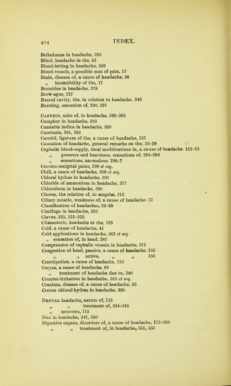 Belladonna in headache, 393 Blind, headache in the, 82 Blood-letting in headache, 369 Blood-vessels, a possible seat of pain, 17 Brain, disease of, a cause of headache, 58 „ insensibility of the, 17 Bromides in headache, 378 Brow-ague, 227 Buccal cavity, the, in relation to headache, 246 Bursting, sensation of, 290, 291 Caffein, salts of, in headache, 382-385 Camphor in headache, 393 Cannabis indica in headache, 389 Carebaria, 281, 282 Carotid, ligature of the, a cause of headache, 157 Causation of headache, general remarks on the, 23-28 Cephalic blood-supply, local modifications in, a cause of headache 151-15 „ pressure and heaviness, sensations of, 281-284 „ sensations, anomalous, 296-7 Cervico-occipital pains, 298 et seq. Chill, a cause of headache, 208 et seq. Chloral hydras in headache, 390 Chloride of ammonium in headache, 377 Chloroform in headache, 390 Chorea, the relation of, to megrim, 212 Ciliary muscle, weakness of, a cause of headache, 72 Classification of headaches, 23-28 Cimifuga in headache, 393 Clavus, 225, 251-255 Climacteric, headache at the, 195 Cold, a cause of headache, 41 Cold applications in headache, 362 et seq. „ sensation of, in head, 287 Compression of cephalic vessels in headache, 371 Congestion of head, passive, a cause of headache, 155 „ „ active, „ „ 156 Constipation, a cause of headache, 183 Coryza, a cause of headache, 89 „ treatment of headache due to, 340 Counter-irritation in headache, 365 et seq. Cranium, disease of, a cause of headache, 55 Croton chloral hydras in headache, 390 Dental headache, nature of, 115 „ „ treatment of, 344-346 „ neuroses, 112 Diet in headache, 347, 350 Digestive organs, disorders of, a cause of headache, 172-184 treatment of, in headache* 351, 352