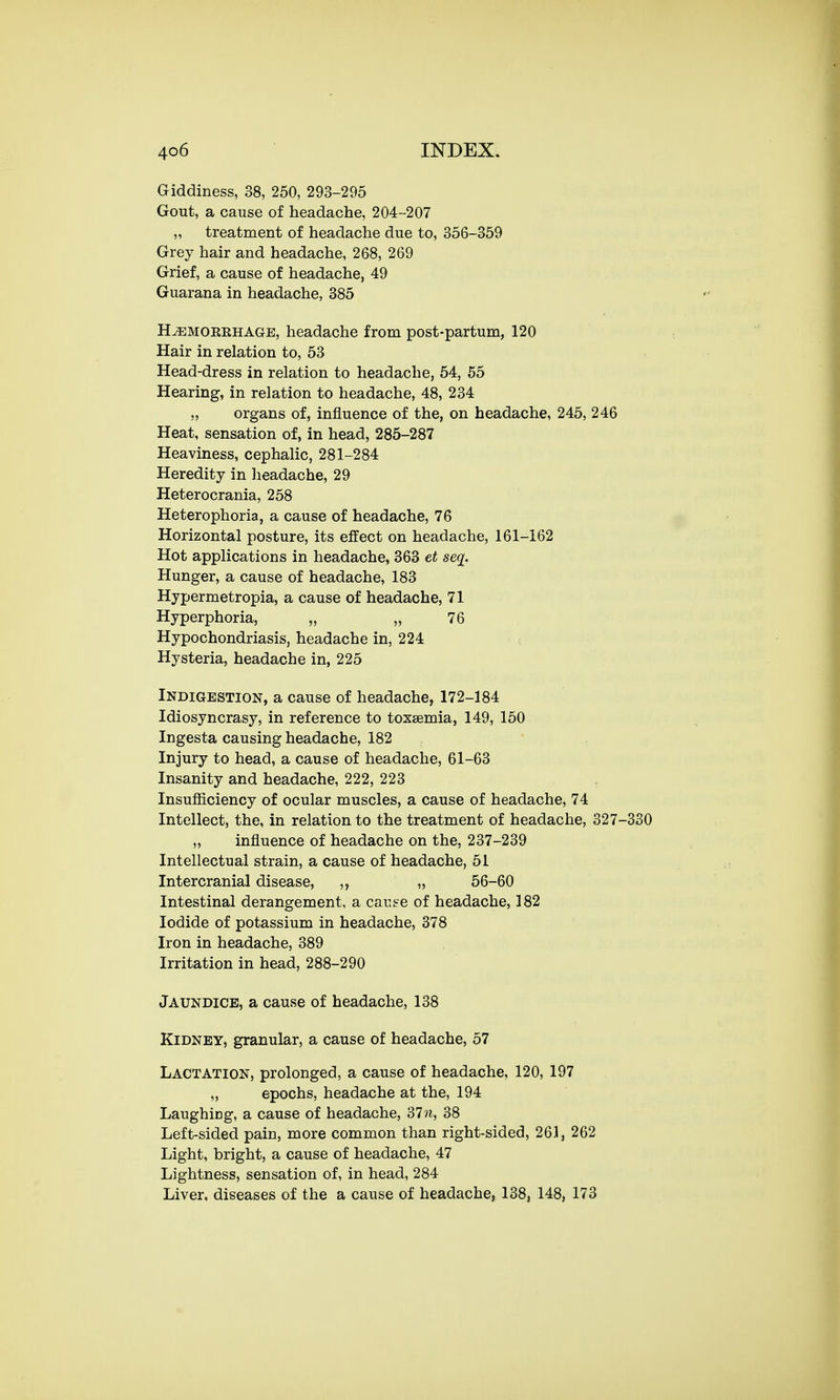 Giddiness, 38, 250, 293-295 Gout, a cause of headache, 204-207 ,, treatment of headache due to, 356-359 Grey hair and headache, 268, 269 Grief, a cause of headache, 49 Guarana in headache, 385 H^emoeehage, headache from post-partum, 120 Hair in relation to, 53 Head-dress in relation to headache, 54, 55 Hearing, in relation to headache, 48, 234 „ organs of, influence of the, on headache, 245, 246 Heat, sensation of, in head, 285-287 Heaviness, cephalic, 281-284 Heredity in headache, 29 Heterocrania, 258 Heterophoria, a cause of headache, 76 Horizontal posture, its effect on headache, 161-162 Hot applications in headache, 363 et seq. Hunger, a cause of headache, 183 Hypermetropia, a cause of headache, 71 Hyperphoria, „ „ 76 Hypochondriasis, headache in, 224 Hysteria, headache in, 225 Indigestion, a cause of headache, 172-184 Idiosyncrasy, in reference to toxaemia, 149, 150 Ingesta causing headache, 182 Injury to head, a cause of headache, 61-63 Insanity and headache, 222, 223 Insufficiency of ocular muscles, a cause of headache, 74 Intellect, the, in relation to the treatment of headache, 327-330 „ influence of headache on the, 237-239 Intellectual strain, a cause of headache, 51 Intercranial disease, ,, „ 56-60 Intestinal derangement, a car.se of headache, 182 Iodide of potassium in headache, 378 Iron in headache, 389 Irritation in head, 288-290 Jaundice, a cause of headache, 138 Kidney, granular, a cause of headache, 57 Lactation, prolonged, a cause of headache, 120, 197 „ epochs, headache at the, 194 Laughing, a cause of headache, 31 n, 38 Left-sided pain, more common than right-sided, 261, 262 Light, bright, a cause of headache, 47 Lightness, sensation of, in head, 284 Liver, diseases of the a cause of headache, 138, 148, 173