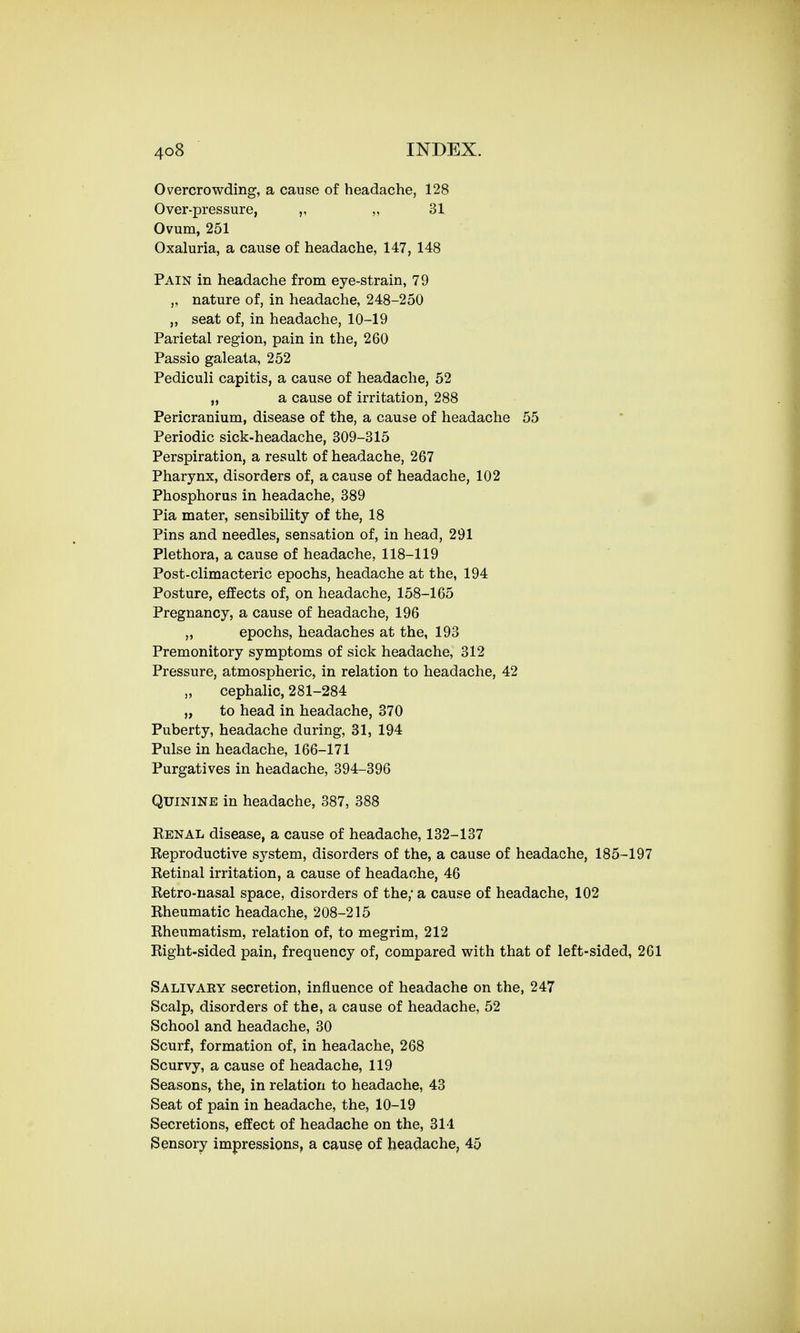 Overcrowding, a cause of headache, 128 Over-pressure, „ 31 Ovum, 251 Oxaluria, a cause of headache, 147, 148 Pain in headache from eye-strain, 79 ,, nature of, in headache, 248-250 ,, seat of, in headache, 10-19 Parietal region, pain in the, 260 Passio galeata, 252 Pediculi capitis, a cause of headache, 52 „ a cause of irritation, 288 Pericranium, disease of the, a cause of headache 55 Periodic sick-headache, 309-315 Perspiration, a result of headache, 267 Pharynx, disorders of, a cause of headache, 102 Phosphorus in headache, 389 Pia mater, sensibility of the, 18 Pins and needles, sensation of, in head, 291 Plethora, a cause of headache, 118-119 Post-climacteric epochs, headache at the, 194 Posture, effects of, on headache, 158-165 Pregnancy, a cause of headache, 196 ,, epochs, headaches at the, 193 Premonitory symptoms of sick headache, 312 Pressure, atmospheric, in relation to headache, 42 „ cephalic, 281-284 „ to head in headache, 370 Puberty, headache during, 31, 194 Pulse in headache, 166-171 Purgatives in headache, 394-396 Quinine in headache, 387, 388 Eenal disease, a cause of headache, 132-137 Eeproductive system, disorders of the, a cause of headache, 185-197 Ketinal irritation, a cause of headache, 46 Retro-nasal space, disorders of the; a cause of headache, 102 Rheumatic headache, 208-215 Rheumatism, relation of, to megrim, 212 Right-sided pain, frequency of, compared with that of left-sided, 261 Salivaky secretion, influence of headache on the, 247 Scalp, disorders of the, a cause of headache, 52 School and headache, 30 Scurf, formation of, in headache, 268 Scurvy, a cause of headache, 119 Seasons, the, in relation to headache, 43 Seat of pain in headache, the, 10-19 Secretions, effect of headache on the, 314 Sensory impressions, a cause of headache, 45