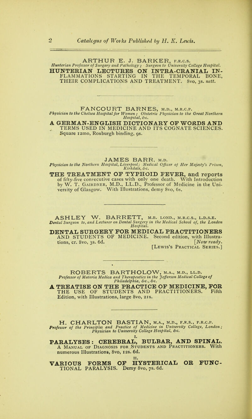 ARTHUR E. J. BARKER, f.r.c.s. Hunterian Professor of Surgery and Pathology ; Surgeon to University College Hospital. HUNTERIAN LECTURES ON INTRA-CRANIAL IN- FLAMMATIONS STARTING IN THE TEMPORAL BONE, THEIR COMPLICATIONS AND TREATMENT. 8vo, 3s. nett. FANCOURT BARNES, m.d., m.r.c.p. Physician to the Chelsea Hospital for Women; Obstetric Physician to the Great Northern Hospital, &c. A GERMAN-ENGLISH DICTIONARY OP WORDS AND TERMS USED IN MEDICINE AND ITS COGNATE SCIENCES. Square i2mo, Roxburgh binding, gs. JAMES BARR, m.d. Physician to the Northern Hospital, Liverpool; Medical Officer of Her Majesty's Prison, Kirkdale, &c. THE TREATMENT OF TYPHOID FEVER, and reports of fifty-five consecutive cases with only one death. With Introduction by W. T. Gairdner, M.D., LL.D., Professor of Medicine in the Uni- versity of Glasgow. With Illustrations, demy 8vo, 6s. ASHLEY W. BARRETT, m.b. lond., m.r.c.s., l.d.s.e. Dental Surgeon to, and Lecturer on Dental Surgery in the Medical School of, the London Hospital. DENTAL SURGERY FOR MEDICAL PRACTITIONERS AND STUDENTS OF MEDICINE. Second edition, with Illustra- tions, cr. 8vo, 3s. 6d. [Now ready. [Lewis's Practical Series.] ROBERTS BARTHOLOW, m.a., m.d., ll.d. Professor of Materia Medica and Therapeutics in the Jefferson Medical College of Philadelphia, &c, &c. A TREATISE ON THE PRACTICE OF MEDICINE, FOR THE USE OF STUDENTS AND PRACTITIONERS. Fifth Edition, with Illustrations, large 8vo, 21s. H. CHARLTON BASTIAN, m.a., m.d., f.r.s., f.r.cp. Professor of the Principles and Practice of Medicine in University College, London; Physician to University College Hospital, &c. I. PARALYSES : CEREBRAL, BULBAR, AND SPINAL. A Manual of Diagnosis for Students and Practitioners. With numerous Illustrations, 8vo, 12s. 6d. 11. VARIOUS FORMS OF HYSTERICAL OR FUNC- TIONAL PARALYSIS. Demy 8vo, 7s. 6d.